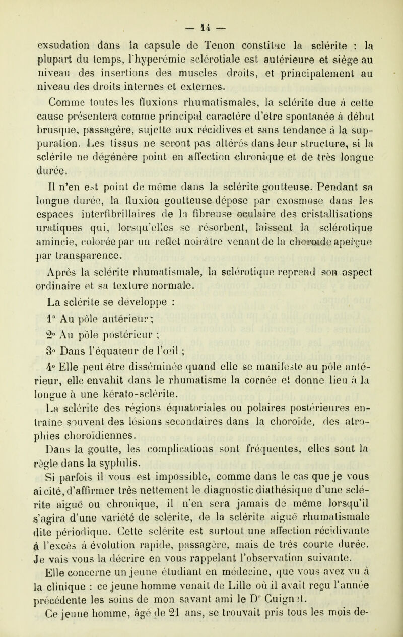 exsudation dans la capsule de Tenon conslil'ie la sclérite : la plupart du temps, l'hyperémie sclérotiale est aulérieure et siège au niveau des insertions des muscles droits, et principalement au niveau des droits internes et externes. Gomme toutes les fluxions rhumatismales, la sclérite due à celte cause présentera comme principal caraclère d'être spontanée à début brusque, passagère, siijclte aux récidives et sans tendance à la sup- pura-tion. Les tissus ne seront pas altérés dans leur structure, si la sclérite ne dégénère point en affection cln'oni(jue et de très longue durée. Il n'en e^t point de môme dans la sclérite goutteuse. Pendant sa longue durée, la fluxion goutteuse dépose par exosmose dans les espaces interfibrillaires de l;i fibreuse oculaire des cristallisations uratiques qui, lors({u'eHes se résorbent, laissent la sclérotique amincie, colorée par un reflet noirâtre venant de la clioraide aperçue par transparence. Après la sclérite rhumatismale, la scléirotiquc reprend son aspect ordinaire et sa texture normale. La sclérite se développe : 1'' Au })ôle antérieur ; Au pôle postérieur ; 3 Dans l'équaieur de l'œil ; 4« Elle peut être disséminée quand elle se manifeste au pôle anlé- rieur, elle envahit dans le rhumatisme la cornée et donne lieu à la longue à une kéralo-sclérite. La sclérite des régions équatoriales ou polaires postérieures en- traine souvent des lésions secondaires dans la choroïde, des atro- phies choroïdiennes. Dans la goutte, les complications sont fréquentes, elles sont la règle dans la syphilis. Si parfois il vous est impossible, comme dans le cas que je vous ai cité, d'affirmer très nettement le diagnostic diathésique d'une sclé- rite aiguë ou chronique, il nen sera jamais de même lorsqu'il s'agira d'une variété de sclérite, de la sclérite aiguë rhumatismale dite périodique. Cette sclérite est surtout une affection récidivante à l'excès à évolution rapide, passagère, mais de très courte durée. Je vais vous la décrire en vous rappelant l'observation suivante. Elle concerne un jeune étudiant en médecine, que vous avez vu à la clinique : ce jeune homme venait de Lille où il avait reçu l'année précédente les soins de mon savant ami le D' Guignât. Ge jeune homme, âgé de 21 ans, se trouvait pris tous les mois de-
