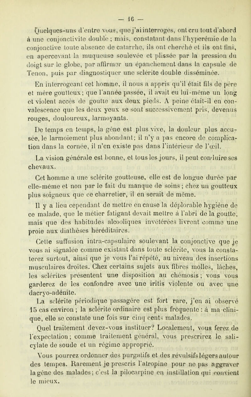 (Juclqucs-uns d'entre vuus, que j'ai interrogés, ont cru tout cF abord à une conjonctivite double ; mais, constatant dans l'hyperémie de la conjonctive toute absence de catarrhe, ils ont cherché et ils ont Uni, en apercevant la muqueuse soulevée et plissée par la pression du doigt sur le globe, par affirmer un épanchemcnt dans la capsule de Tenon, puis par diagnostiquer une sclérite double disséminée. En interrogeant cet homme, il nous a appris qu'il était fds de père et mère goutteux; que l'année passée, il avait eu lui-môme un long et violent accès de goutte aux deux pieds. A peine était-il en con- valescence que les deux yeux se sont successivement pris, devenus rouges, douloureux, larmoyants. De temps en temps, la gène est plus vive, la douleur plus accu- sée, le larmoiement plus abondant; il n'y a })as encore de complica- tion dans la cornée, il n'en existe pas dans l'intérieur de l'œil. La vision générale est bonne, et tous les jours, il peut conduire ses chevaux. Cet homme a une sclérite goutteuse, elle est de longue durée par elle-même et non par le fait du manque de soins ; chez un goutteux plus soigneux que ce charretier, il en serait de même. Il y a lieu cependant de mettre en cause la déplorable hygiène de ce malade, que le métier fatigant devait mettre à l'abri de la goutte, mais que des habitudes alcooliques invétérées livrent comme une proie aux diathèses héréditaires. Cette suffusion intra-capsulaire soulevant la conjonctive que je vous ai signalée comme existant dans toute sclérite, vous la consta- terez surtout, ainsi que je vous l'ai répété, au niveau des insertions musculaires droites. Chez certains sujets aux fibres molles, lâches, les scléritcs présentent une disposition au chémosis ; vous vous garderez de les confondre avec une iritis violente ou avec une dacryo-adénite. La sclérite périodique passagère est fort rare, j'en ai observé 15 cas environ ; la sclérite ordinaire est plus fréquente : à ma clini- que, elle se constate une fois sur cinq cents malades. Quel traitement devez-vous instituer? Localement, vous ferez de l'expectation ; comme traitement général, vous prescrirez le sali- cylate de soude et un régime approprié. Vous pourrez ordonner des purgatifs et des révulsifs légers autour des tempes. Rarement je prescris l'atropine pour ne pas aggraver la gêne des malades; c'est la pilocarpine en instillation qui convient le mieux.