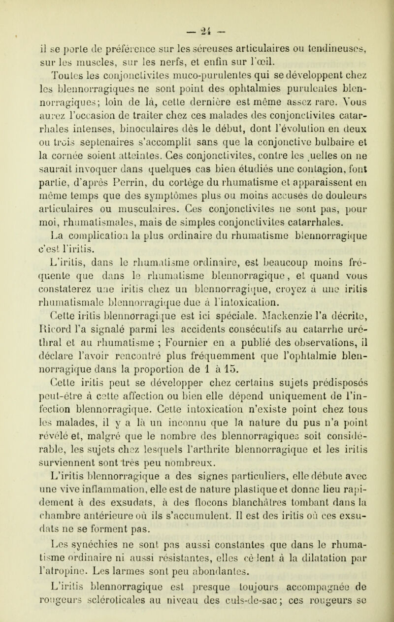 il se porle de préférence sur les séreuses articulaires ou tendineuses, sur les muscles, sur les nerfs, et enfin sur l'œil. Toutes les conjonctivites muco-purulentes qui se développent chez les blennorragiques ne sont point des ophtalmies purulentes bicn- norragiques; loin de là, cette dernière est même assez rare. Vous aurez roccasioa de traiter chez ces malades des conjonctivites catar- rhales intenses, binoculaires dès le début, dont l'évolution en deux ou trois septénaires s'accomplit sans que la conjonctive bulbaire et la cornée soient atteintes. Ces conjonctivites, contre les uelles on ne saurait invoquer dans quelques cas bien étudiés une contagion, font partie, d'après Perrin, du cortège du rhumatisme et apparaissent en même temps que des symptômes plus ou moins accusés de douleurs articulaires ou musculaires. Ces conjonctivites ne sont pas, pour moi, rhumatismales, mais de simples conjonctivites catarrhales. La complication la plus ordinaire du rhumatisme blennorragique c'est l'iritis. L'irilis, dans le rhumatisme ordinaire, est beaucoup moins fré- quente que dans Is rhumatisme btennorragique, et quand vous constaterez une iritis chez un blennorragique, croyez à une iritis rhumatismale blennorragique due à l'intoxication. Cette iritis blennorragique est ici spéciale. ?dackenzie l'a décrite, Ricord l'a signalé parmi les accidents consécutifs au catarrhe uré- thral et au rhumatisme ; Fournier en a publié des observations, il déclare l'avoir rencontré plus fréquemment que l'ophtalmie blen- norragique dans la proportion de 1 à 15. Cette iritis peut se développer chez certains sujets prédisposés peut-être à cotte affection ou bien elle dépend uniquement de l'in- fection blennorragique. Cette intoxication n'existe point chez tous les malades, il y a là un inconnu que la nature du pus n'a point révélé et, malgré que le nombre des blennorragiques soit considé- rable, les sujets chez lesquels l'arthrite blennorragique et les iritis surviennent sont très peu nombreux. L'iritis blennorragique a des signes particuliers, elle débute avec une vive inflammation, elle est de nature plasiique et donne lieu rapi- dement à des exsudais, à des flocons blanchâtres tombant dans la chambre antérieure où ils s'accumulent. Il est des iritis où ces exsu- dais ne se forment pas. Les synéchies ne sont pas aussi constantes que dans le rhuma- tisme ordinaire ni aussi résistantes, elles cé ient à la dilatation par l'atropine. Les larmes sont peu abondantes. L'iritis blennorragique est presque toujours accompagnée de rougeurs scléroticales au niveau des culs-de-sac; ces rougeurs se