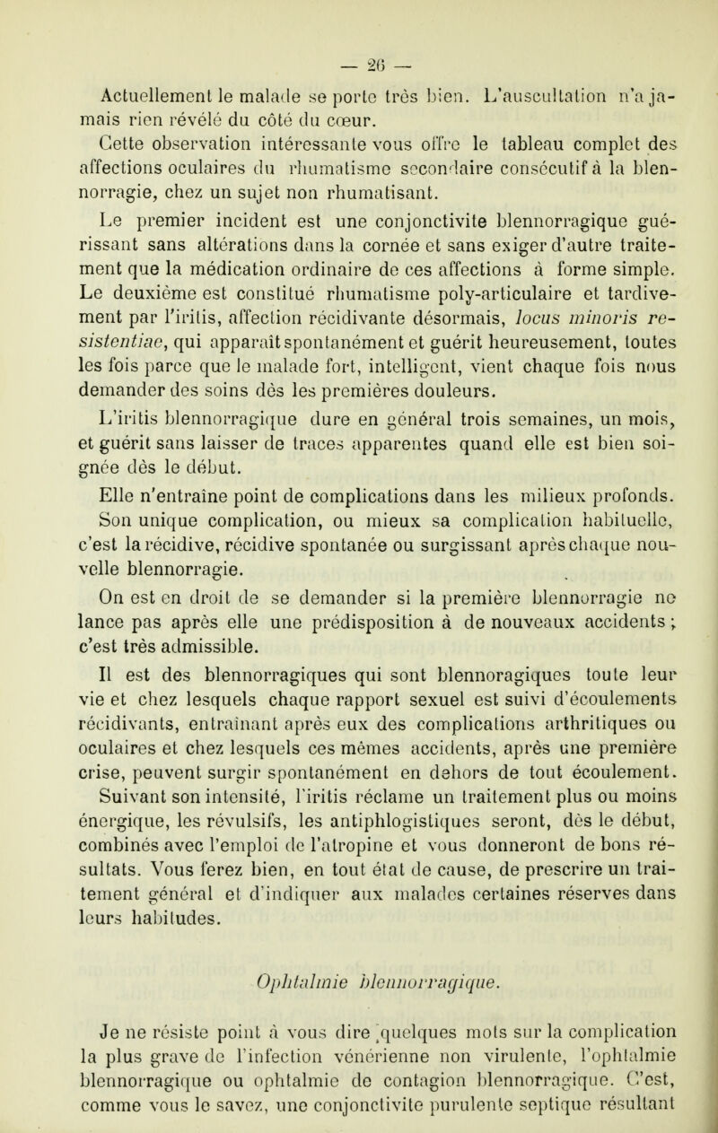 — 2(3 — Actuellement le malade se porto très bien. L'auscultation n'a ja- mais rien révélé du côté du cœur. Cette observation intéressante vous olTre le tableau complet des affections oculaires du rhumatisme secondaire consécutif à la blen- norragie, chez un sujet non rhumatisant. Le premier incident est une conjonctivite blennorragique gué- rissant sans altérations dans la cornée et sans exiger d'autre traite- ment que la médication ordinaire de ces affections à forme simple. Le deuxième est constitué rhumatisme poly-articulaire et tardive- ment par l'iritis, affection récidivante désormais, locus minoris re- sistentiac, qui apparaît spontanément et guérit heureusement, toutes les fois parce que le malade fort, intelligent, vient chaque fois nous demander des soins dès les premières douleurs. L'iritis blennorragique dure en général trois semaines, un mois, et guérit sans laisser de traces apparentes quand elle est bien soi- gnée dès le début. Elle n'entraîne point de complications dans les milieux profonds. Son unique complication, ou mieux sa complication habituelle, c'est la récidive, récidive spontanée ou surgissant après chaque nou- velle blennorragie. On est en droit de se demander si la première blennorragie no lance pas après elle une prédisposition à de nouveaux accidents ; c'est très admissible. Il est des blennorragiques qui sont blennoragiques toute leur vie et chez lesquels chaque rapport sexuel est suivi d'écoulements récidivants, entraînant après eux des complications arthritiques ou oculaires et chez lesquels ces mêmes accidents, après une première crise, peuvent surgir spontanément en dehors de tout écoulement. Suivant son intensité, l'iritis réclame un traitement plus ou moins énergique, les révulsifs, les antiphlogistiques seront, dès le début, combinés avec l'emploi de l'atropine et vous donneront de bons ré- sultats. Vous ferez bien, en tout état de cause, de prescrire un trai- tement général et d'indiquer aux malades certaines réserves dans leurs habitudes. Ophtalmie hleiinurrugique. Je ne résiste point cà vous dire ,quelques mots sur la complication la plus grave de l'infection vénérienne non virulente, l'ophtalmie blennorragique ou ophtalmie de contagion ])lennorragique. C'est, comme vous le savez, une conjonctivite purulente septique résultant