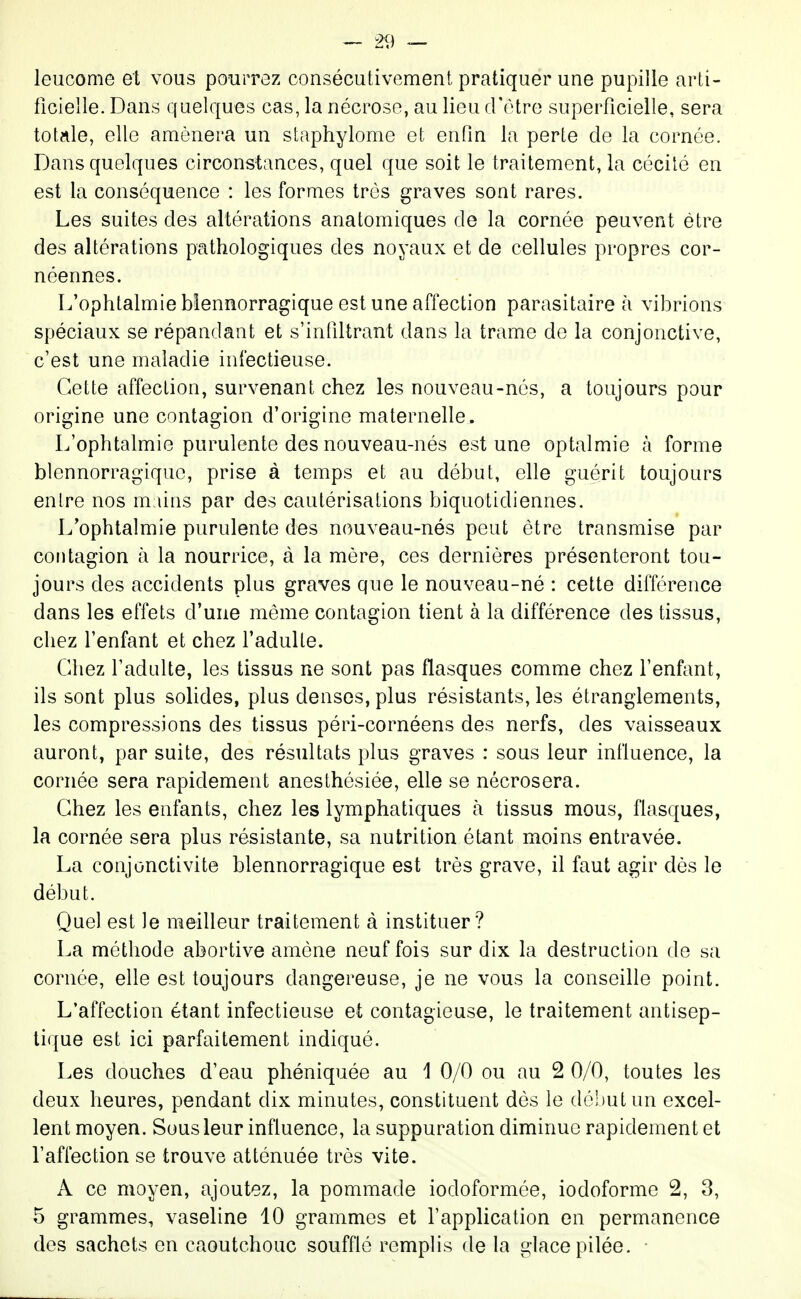 leucome et vous pourrez consécutivement pratiquer une pupille arti- ficielle. Dans quelques cas, la nécrose, au lieu d'être superficielle, sera totale, elle amènera un staphylome et enfin la perte de la cornée. Dans quelques circonstances, quel que soit le traitement, la cécilé en est la conséquence : les formes très graves sont rares. Les suites des altérations anatomiques de la cornée peuvent être des altérations pathologiques des noyaux et de cellules propres cor- néennes. L'ophtalmie blennorragique est une affection parasitaire à vibrions spéciaux se répandant et s'infiltrant dans la trame de la conjonctive, c'est une maladie infectieuse. Cette affection, survenant chez les nouveau-nés, a toujours pour origine une contagion d'origine maternelle. L'ophtalmie purulente des nouveau-nés est une optalmie à forme blennorragique, prise à temps et au début, elle guérit toujours enlre nos m iins par des cautérisations biquotidiennes. L'ophtalmie purulente des nouveau-nés peut être transmise par contagion à la nourrice, à la mère, ces dernières présenteront tou- jours des accidents plus graves que le nouveau-né : cette différence dans les effets d'une même contagion tient à la différence des tissus, chez l'enfant et chez l'adulte. Chez l'adulte, les tissus ne sont pas flasques comme chez l'enf^mt, ils sont plus solides, plus denses, plus résistants, les étranglements, les compressions des tissus péri-cornéens des nerfs, des vaisseaux auront, par suite, des résultats plus graves : sous leur influence, la cornée sera rapidement anesthésiée, elle se nécrosera. Chez les enfants, chez les lymphatiques à tissus mous, flasques, la cornée sera plus résistante, sa nutrition étant moins entravée. La conjonctivite blennorragique est très grave, il faut agir dès le début. Quel est le meilleur traitement à instituer? La méthode abortive amène neuf fois sur dix la destruction de sa cornée, elle est toujours dangereuse, je ne vous la conseille point. L'affection étant infectieuse et contagieuse, le traitement antisep- tique est ici parfaitement indiqué. Les douches d'eau phéniquée au 1 0/0 ou au 2 0/0, toutes les deux heures, pendant dix minutes, constituent dés le dc!)utun excel- lent moyen. Sous leur influence, la suppuration diminue rapidement et l'affection se trouve atténuée très vite. A ce moyen, ajoutez, la pommade iodoformée, iodoforme 2, 3, 5 grammes, vaseline 10 grammes et l'application en permanence des sachets en caoutchouc soufflé remplis de la glace pilée.