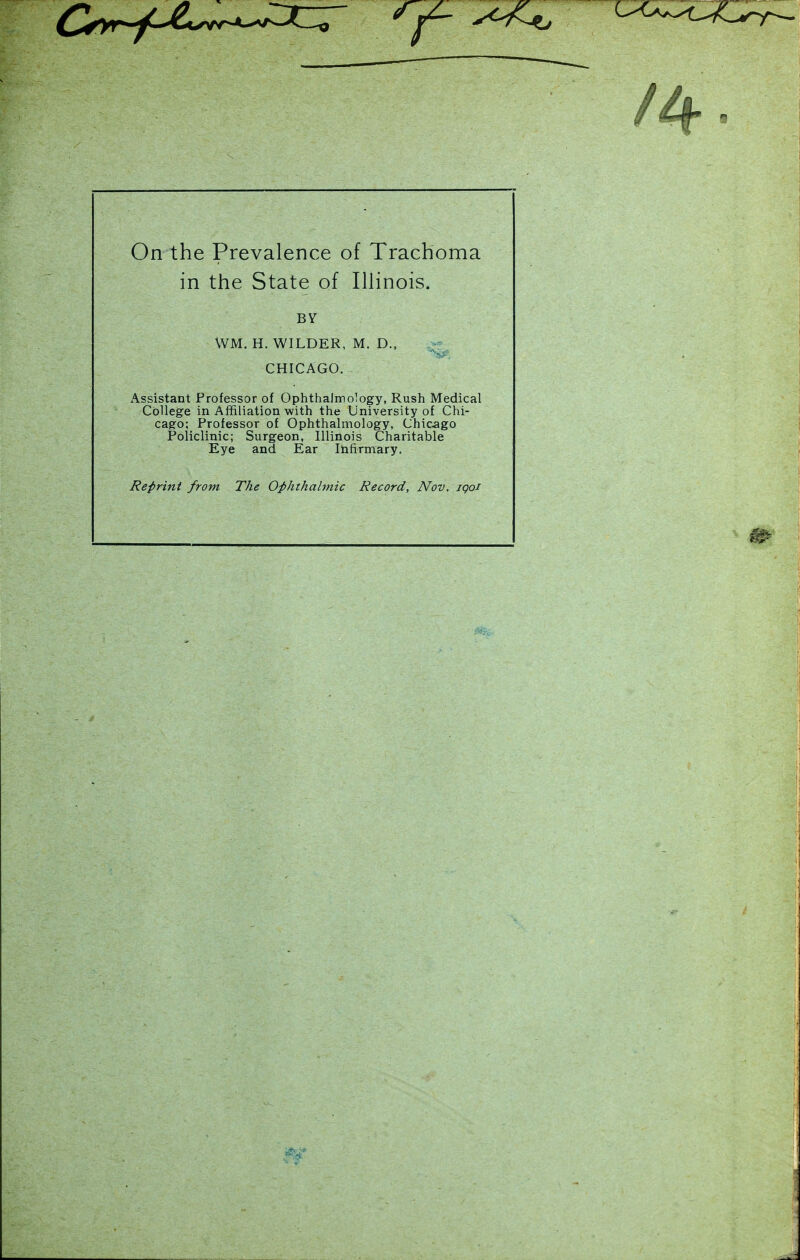 On the Prevalence of Trachoma in the State of IHinois. Assistant Professor of OphthaJrrology, Rush Medical College in Affiliation with the University of Chi- cago; Professor of Ophthalmology, Chicago Policlinic; Surgeon, Illinois Charitable Eye and Ear Infirmary. Reprint from The Oi>hthalmic Record, Nov. iqoi BV WM. H. WILDER, M. D., CHICAGO.