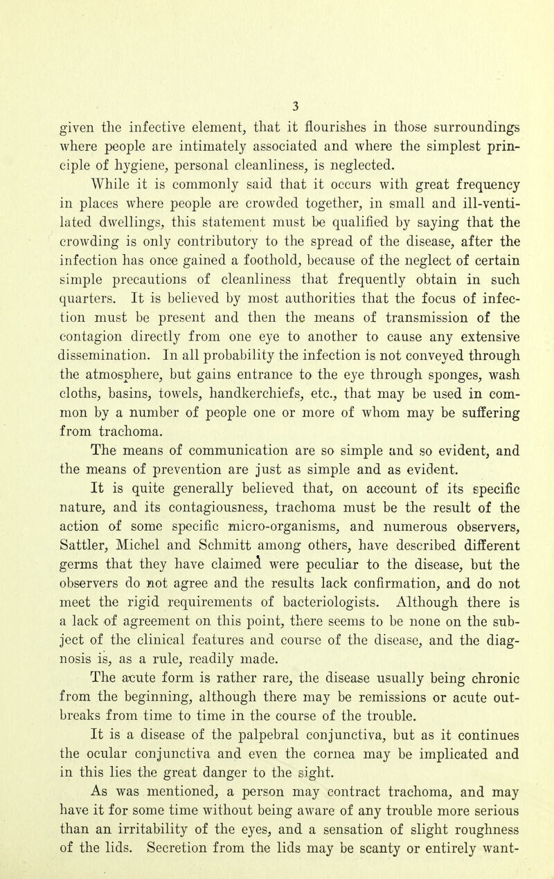 given the infective element, that it flourishes in those surroundings where people are intimately associated and where the simplest prin- ciple of hygiene, personal cleanliness, is neglected. While it is commonly said that it occurs with great frequency in places where people are crowded together, in small and ill-venti- lated dwellings, this statement must be qualified by saying that the crowding is only contributory to the spread of the disease, after the infection has once gained a foothold, because of the neglect of certain simple precautions of cleanliness that frequently obtain in such quarters. It is believed by most authorities that the focus of infec- tion must be present and then the means of transmission of the contagion directly from one eye to another to cause any extensive dissemination. In all probability the infection is not conveyed through the atmosphere, but gains entrance to the eye through sponges, wash cloths, basins, towels, handkerchiefs, etc., that may be used in com- mon by a number of people one or more of whom may be suffering from trachoma. The means of communication are so simple and so evident, and the means of prevention are just as simple and as evident. It is quite generally believed that, on account of its epecific nature, and its contagiousness, trachoma must be the result of the action of some specific micro-organisms, and numerous observers, Sattler, Michel and Schmitt among others, have described different germs that they have claimed were peculiar to the disease, but the observers do not agree and the results lack confirmation, and do not meet the rigid requirements of bacteriologists. Although there is a lack of agreement on this point, there seems to be none on the sub- ject of the clinical features and course of the disease, and the diag- nosis is, as a rule, readily made. The a-cute form is rather rare, the disease usually being chronic from the beginning, although there may be remissions or acute out- breaks from time to time in the course of the trouble. It is a disease of the palpebral conjunctiva, but as it continues the ocular conjunctiva and even the cornea may be implicated and in this lies the great danger to the sight. As was mentioned, a person may contract trachoma, and may have it for some time without being aware of any trouble more serious than an irritability of the eyes, and a sensation of slight roughness of the lids. Secretion from the lids may be scanty or entirely want-