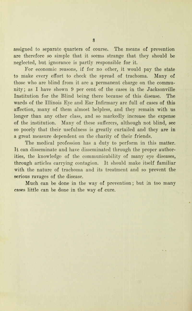 assigned to separate quarters of course. The means of prevention are therefore so simple that it seems strange that they should be neglected, but ignorance is partly responsible for it. For economic reasons, if for no other, it would pay the state to make every effort to check the spread of trachoma. Many of those who are blind from it are a permanent charge on the commu- nity; as I have shown 9 per cent of the cases in the Jacksonville Institution for the Blind being there because of this disease. The wards of the Illinois Eye and Ear Infirmary are full of cases of this affection, many of them almost helpless, and they remain with us longer than any other class, and so markedly increase the expense of the institution. Many of these sufferers, although not blind, see so poorly that their usefulness is greatly curtailed and they are in a great measure dependent on the charity of their friends. The medical profession has a duty to perform in this matter. It can disseminate and have disseminated through the proper author- ities, the knowledge of the communicability of many eye diseases, through articles carrying contagion. It should make itself familiar with the nature of trachoma and its treatment and so prevent the serious ravages of the disease. Much can be done in the way of prevention; but in too many cases little can be done in the way of cure.