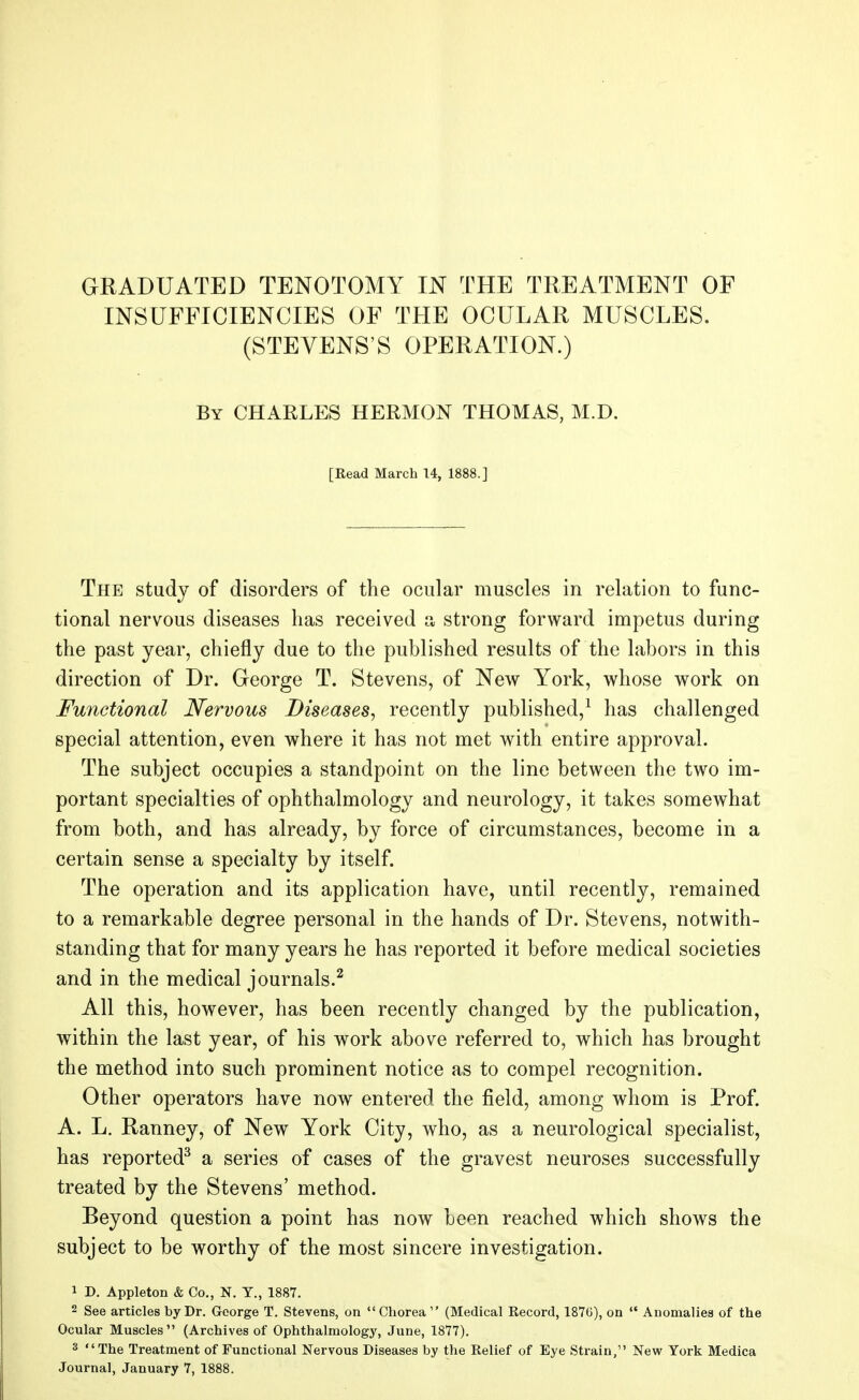 INSUFFICIENCIES OF THE OCULAR MUSCLES. (STEVENS'S OPERATION.) By CHARLES HERMON THOMAS, M.D. [Read March 14, 1888.] The study of disorders of the ocular muscles in relation to func- tional nervous diseases has received a strong forward impetus during the past year, chiefly due to the published results of the labors in this direction of Dr. George T. Stevens, of New York, whose work on Functional Nervous Diseases, recently published,1 has challenged special attention, even where it has not met with entire approval. The subject occupies a standpoint on the line between the two im- portant specialties of ophthalmology and neurology, it takes somewhat from both, and has already, by force of circumstances, become in a certain sense a specialty by itself. The operation and its application have, until recently, remained to a remarkable degree personal in the hands of Dr. Stevens, notwith- standing that for many years he has reported it before medical societies and in the medical journals.2 All this, however, has been recently changed by the publication, within the last year, of his work above referred to, which has brought the method into such prominent notice as to compel recognition. Other operators have now entered the field, among whom is Prof. A. L. Ranney, of New York City, who, as a neurological specialist, has reported3 a series of cases of the gravest neuroses successfully treated by the Stevens' method. Beyond question a point has now been reached which shows the subject to be worthy of the most sincere investigation. 1 D. Appleton & Co., N. Y., 1887. 2 See articles by Dr. George T. Stevens, on Chorea  (Medical Record, 1876), on  Anomalies of the Ocular Muscles (Archives of Ophthalmology, June, 1877). 3 'irjjjg Treatment of Functional Nervous Diseases by the Relief of Eye Strain, New York Medica Journal, January 7, 1888.