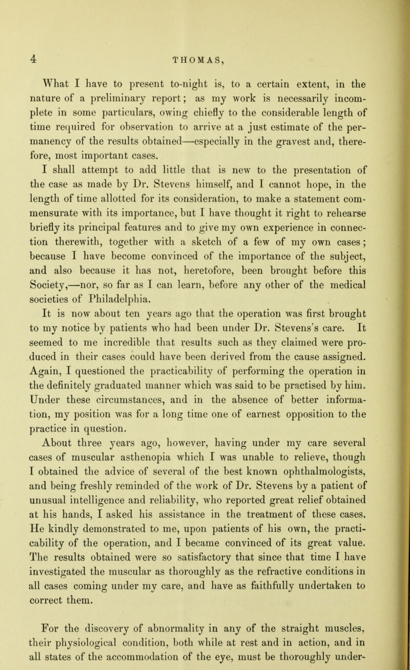 What I have to present to-night is, to a certain extent, in the nature of a preliminary report; as my work is necessarily incom- plete in some particulars, owing chiefly to the considerable length of time required for observation to arrive at a just estimate of the per- manency of the results obtained—especially in the gravest and, there- fore, most important cases. I shall attempt to add little that is new to the presentation of the case as made by Dr. Stevens himself, and I cannot hope, in the length of time allotted for its consideration, to make a statement com- mensurate with its importance, but I have thought it right to rehearse briefly its principal features and to give my own experience in connec- tion therewith, together with a sketch of a few of my own cases; because I have become convinced of the importance of the subject, and also because it has not, heretofore, been brought before this Society,—nor, so far as I can learn, before any other of the medical societies of Philadelphia. It is now about ten years ago that the operation was first brought to my notice by patients who had been under Dr. Stevens's care. It seemed to me incredible that results such as they claimed were pro- duced in their cases could have been derived from the cause assigned. Again, I questioned the practicability of performing the operation in the definitely graduated manner which was said to be practised by him. Under these circumstances, and in the absence of better informa- tion, my position was for a long time one of earnest opposition to the practice in question. About three years ago, however, having under my care several cases of muscular asthenopia which I was unable to relieve, though I obtained the advice of several of the best known ophthalmologists, and being freshly reminded of the work of Dr. Stevens by a patient of unusual intelligence and reliability, who reported great relief obtained at his hands, I asked his assistance in the treatment of these cases. He kindly demonstrated to me, upon patients of his own, the practi- cability of the operation, and I became convinced of its great value. The results obtained were so satisfactory that since that time I have investigated the muscular as thoroughly as the refractive conditions in all cases coming under my care, and have as faithfully undertaken to correct them. For the discovery of abnormality in any of the straight muscles, their physiological condition, both while at rest and in action, and in all states of the accommodation of the eye, must be thoroughly under-