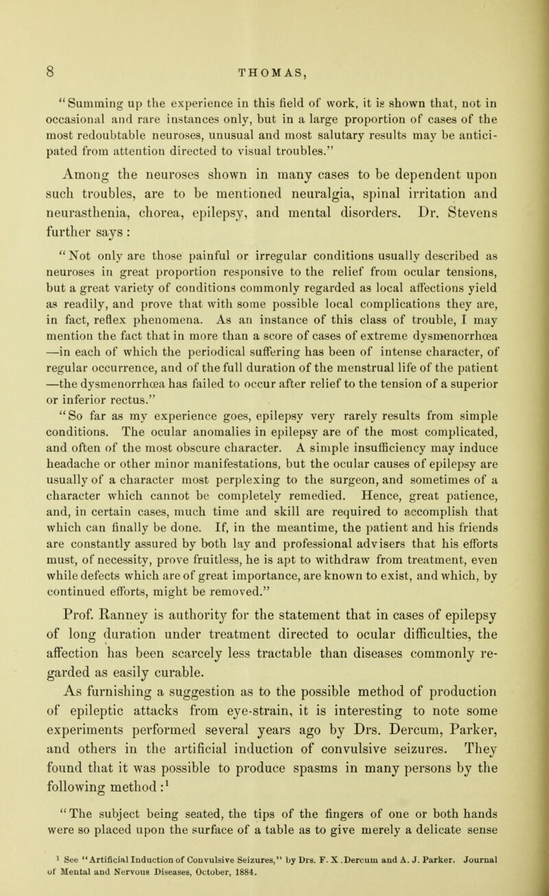  Summing up the experience in this field of work, it is shown that, not in occasional and rare instances only, but in a large proportion of cases of the most redoubtable neuroses, unusual and most salutary results may be antici- pated from attention directed to visual troubles. Among the neuroses shown in many cases to be dependent upon such troubles, are to be mentioned neuralgia, spinal irritation and neurasthenia, chorea, epilepsy, and mental disorders. Dr. Stevens further says: Not only are those painful or irregular conditions usually described as neuroses in great proportion responsive to the relief from ocular tensions, but a great variety of conditions commonly regarded as local affections yield as readily, and prove that with some possible local complications they are, in fact, reflex phenomena. As an instance of this class of trouble, I may mention the fact that in more than a score of cases of extreme dysmenorrhea —in each of which the periodical suffering has been of intense character, of regular occurrence, and of the full duration of the menstrual life of the patient —the dysmenorrhea has failed to occur after relief to the tension of a superior or inferior rectus.  So far as my experience goes, epilepsy very rarely results from simple conditions. The ocular anomalies in epilepsy are of the most complicated, and often of the most obscure character. A simple insufficiency may induce headache or other minor manifestations, but the ocular causes of epilepsy are usually of a character most perplexing to the surgeon, and sometimes of a character which cannot be completely remedied. Hence, great patience, and, in certain cases, much time and skill are required to accomplish that which can finally be done. If, in the meantime, the patient and his friends are constantly assured by both lay and professional advisers that his efforts must, of necessity, prove fruitless, he is apt to withdraw from treatment, even while defects which are of great importance, are known to exist, and which, by continued efforts, might be removed. Prof. Ranney is authority for the statement that in cases of epilepsy of long duration under treatment directed to ocular difficulties, the affection has been scarcely less tractable than diseases commonly re- garded as easily curable. As furnishing a suggestion as to the possible method of production of epileptic attacks from eye-strain, it is interesting to note some experiments performed several years ago by Drs. Dercum, Parker, and others in the artificial induction of convulsive seizures. They found that it was possible to produce spasms in many persons by the following method :l The subject being seated, the tips of the fingers of one or both hands were so placed upon the surface of a table as to give merely a delicate sense 1 See Artificial Induction of Convulsive Seizures, by Drs. F.X.Dercum and A. J. Parker. Journal of Mental and Nervous Diseases, October, 1884.