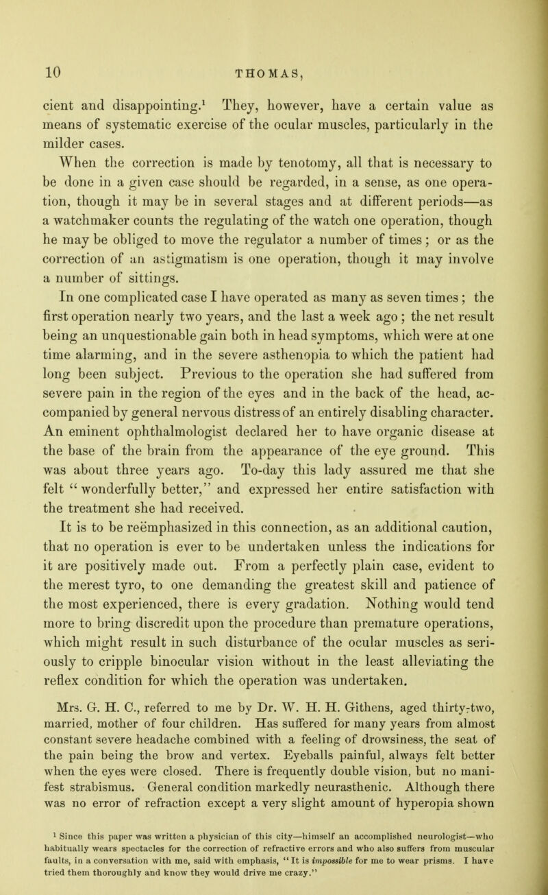 cient and disappointing.1 They, however, have a certain value as means of systematic exercise of the ocular muscles, particularly in the milder cases. When the correction is made by tenotomy, all that is necessary to be done in a given case should be regarded, in a sense, as one opera- tion, though it may be in several stages and at different periods—as a watchmaker counts the regulating of the watch one operation, though he may be obliged to move the regulator a number of times ; or as the correction of an astigmatism is one operation, though it may involve a number of sittings. In one complicated case I have operated as many as seven times ; the first operation nearly two years, and the last a week ago ; the net result being an unquestionable gain both in head symptoms, which were at one time alarming, and in the severe asthenopia to which the patient had long been subject. Previous to the operation she had suffered from severe pain in the region of the eyes and in the back of the head, ac- companied by general nervous distress of an entirely disabling character. An eminent ophthalmologist declared her to have organic disease at the base of the brain from the appearance of the eye ground. This was about three years ago. To-day this lady assured me that she felt wonderfully better, and expressed her entire satisfaction with the treatment she had received. It is to be reemphasized in this connection, as an additional caution, that no operation is ever to be undertaken unless the indications for it are positively made out. From a perfectly plain case, evident to the merest tyro, to one demanding the greatest skill and patience of the most experienced, there is every gradation. Nothing would tend more to bring discredit upon the procedure than premature operations, which might result in such disturbance of the ocular muscles as seri- ously to cripple binocular vision without in the least alleviating the reflex condition for which the operation was undertaken. Mrs. G. H. C, referred to me by Dr. W. H. H. Githens, aged thirtyrtwo, married, mother of four children. Has suffered for many years from almost constant severe headache combined with a feeling of drowsiness, the seat of the pain being the brow and vertex. Eyeballs painful, always felt better when the eyes were closed. There is frequently double vision, but no mani- fest strabismus. General condition markedly neurasthenic. Although there was no error of refraction except a very slight amount of hyperopia shown 1 Since this paper was written a physician of this city—himself an accomplished neurologist—who habitually wears spectacles for the correction of refractive errors and who also suffers from muscular faults, in a conversation with me, said with emphasis, It is impossible for me to wear prisms. I have tried them thoroughly and know they would drive me crazy.