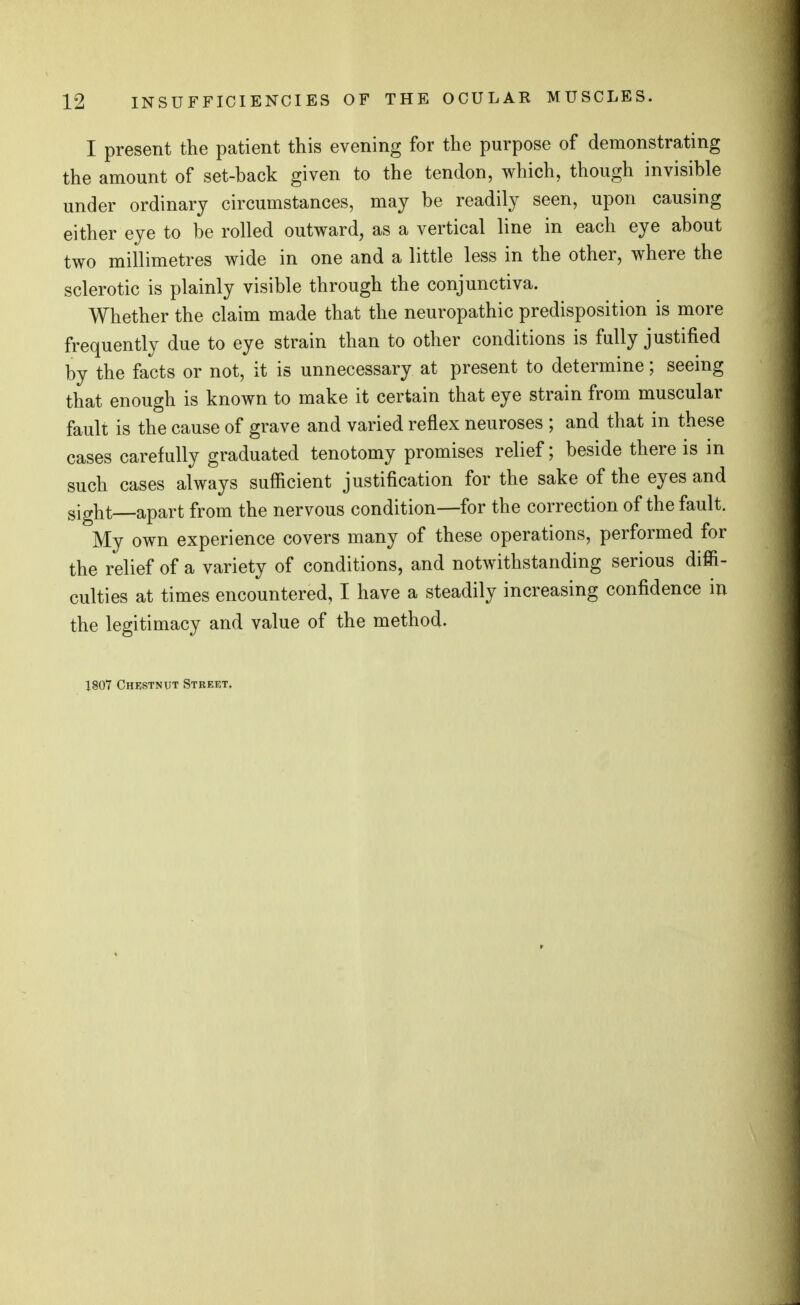 I present the patient this evening for the purpose of demonstrating the amount of set-back given to the tendon, which, though invisible under ordinary circumstances, may be readily seen, upon causing either eye to be rolled outward, as a vertical line in each eye about two millimetres wide in one and a little less in the other, where the sclerotic is plainly visible through the conjunctiva. Whether the claim made that the neuropathic predisposition is more frequently due to eye strain than to other conditions is fully justified by the facts or not, it is unnecessary at present to determine; seeing that enough is known to make it certain that eye strain from muscular fault is the cause of grave and varied reflex neuroses ; and that in these cases carefully graduated tenotomy promises relief; beside there is in such cases always sufficient justification for the sake of the eyes and sight apart from the nervous condition—for the correction of the fault. My own experience covers many of these operations, performed for the relief of a variety of conditions, and notwithstanding serious diffi- culties at times encountered, I have a steadily increasing confidence in the legitimacy and value of the method. 1807 Chkstnut Street,