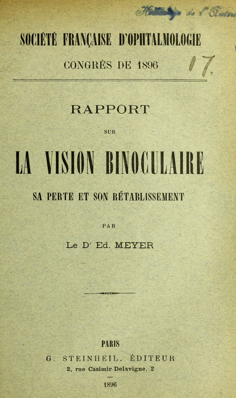 SOCIÉTÉ FRANÇAISE D'OPHTALMOLOGIE CONGRÈS DE 1896 RAPPORT SUR LA VISIM M1I1AIM SA PERTE ET SON RÉTABLISSEMENT PAR Le Dr Ed. MEYER PARIS G . S T E I N H E I L . ÉDITEUR 2, rue Casimir Delavigne, 2 1896