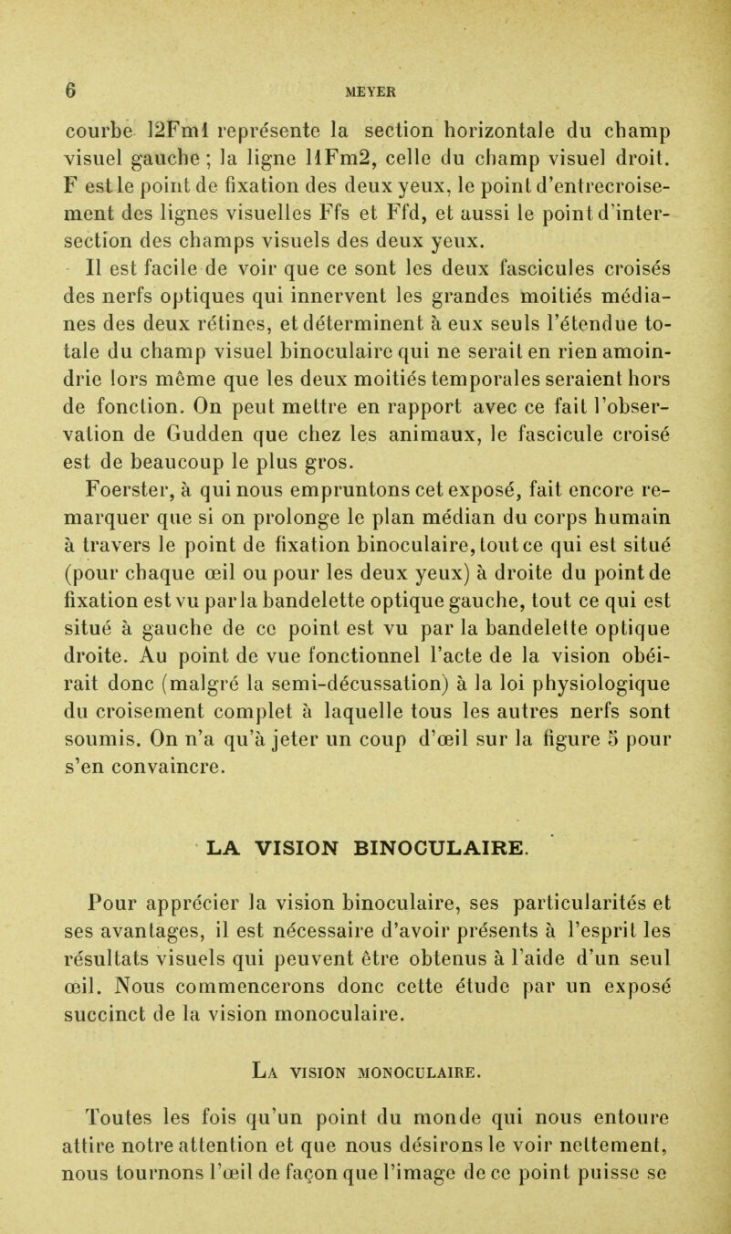 courbe 12Fml représente la section horizontale du champ visuel gauche ; la ligne HFm2, celle du champ visuel droit. F est le point de fixation des deux yeux, le point d'entrecroise- ment des lignes visuelles Ffs et Ffd, et aussi le point d'inter- section des champs visuels des deux yeux. Il est facile de voir que ce sont les deux fascicules croisés des nerfs optiques qui innervent les grandes moitiés média- nes des deux rétines, et déterminent à eux seuls l'étendue to- tale du champ visuel binoculaire qui ne serait en rien amoin- drie lors même que les deux moitiés temporales seraient hors de fonction. On peut mettre en rapport avec ce fait l'obser- vation de Gudden que chez les animaux, le fascicule croisé est de beaucoup le plus gros. Foerster, à qui nous empruntons cet exposé, fait encore re- marquer que si on prolonge le plan médian du corps humain à travers le point de fixation binoculaire, tout ce qui est situé (pour chaque œil ou pour les deux yeux) à droite du point de fixation est vu parla bandelette optique gauche, tout ce qui est situé à gauche de ce point est vu par la bandelette optique droite. Au point de vue fonctionnel l'acte de la vision obéi- rait donc (malgré la semi-décussation) à la loi physiologique du croisement complet à laquelle tous les autres nerfs sont soumis. On n'a qu'à jeter un coup d'œil sur la figure 5 pour s'en convaincre. LA VISION BINOCULAIRE. Pour apprécier la vision binoculaire, ses particularités et ses avantages, il est nécessaire d'avoir présents à l'esprit les résultats visuels qui peuvent être obtenus à l'aide d'un seul œil. Nous commencerons donc cette étude par un exposé succinct de la vision monoculaire. La vision monoculaire. Toutes les fois qu'un point du monde qui nous entoure attire notre attention et que nous désirons le voir nettement, nous tournons l'œil de façon que l'image de ce point puisse se