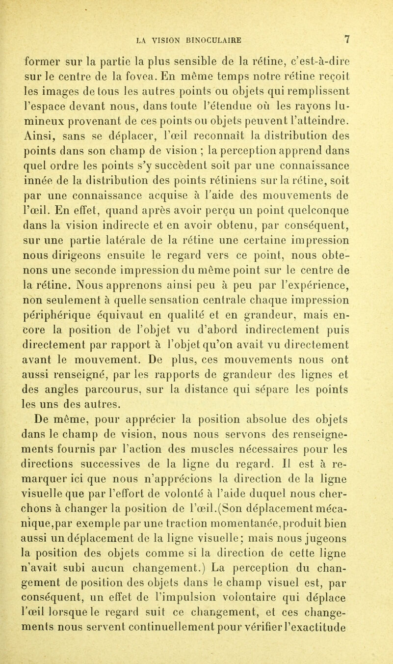 former sur la partie la plus sensible de la rétine, c'est-à-dire sur le centre de la fovea. En même temps notre rétine reçoit les images de tous les autres points ou objets qui remplissent l'espace devant nous, dans toute l'étendue où les rayons lu- mineux provenant de ces points ou objets peuvent l'atteindre. Ainsi, sans se déplacer, l'œil reconnaît la distribution des points dans son champ de vision ; la perception apprend dans quel ordre les points s'y succèdent soit par une connaissance innée de la distribution des points rétiniens sur la rétine, soit par une connaissance acquise à l'aide des mouvements de l'œil. En effet, quand après avoir perçu un point quelconque dans la vision indirecte et en avoir obtenu, par conséquent, sur une partie latérale de la rétine une certaine impression nous dirigeons ensuite le regard vers ce point, nous obte- nons une seconde impression du même point sur le centre de la rétine. Nous apprenons ainsi peu à peu par l'expérience, non seulement à quelle sensation centrale chaque impression périphérique équivaut en qualité et en grandeur, mais en- core la position de l'objet vu d'abord indirectement puis directement par rapport à l'objet qu'on avait vu directement avant le mouvement. De plus, ces mouvements nous ont aussi renseigné, par les rapports de grandeur des lignes et des angles parcourus, sur la distance qui sépare les points les uns des autres. De même, pour apprécier la position absolue des objets dans le champ de vision, nous nous servons des renseigne- ments fournis par l'action des muscles nécessaires pour les directions successives de la ligne du regard. Il est à re- marquer ici que nous n'apprécions la direction de la ligne visuelle que par l'effort de volonté à l'aide duquel nous cher- chons à changer la position de l'œil.(Son déplacement méca- nique,par exemple par une traction momentanée,produit bien aussi un déplacement de la ligne visuelle ; mais nous jugeons la position des objets comme si la direction de cette ligne n'avait subi aucun changement.) La perception du chan- gement déposition des objets dans le champ visuel est, par conséquent, un effet de l'impulsion volontaire qui déplace l'œil lorsque le regard suit ce changement, et ces change- ments nous servent continuellement pour vérifier l'exactitude