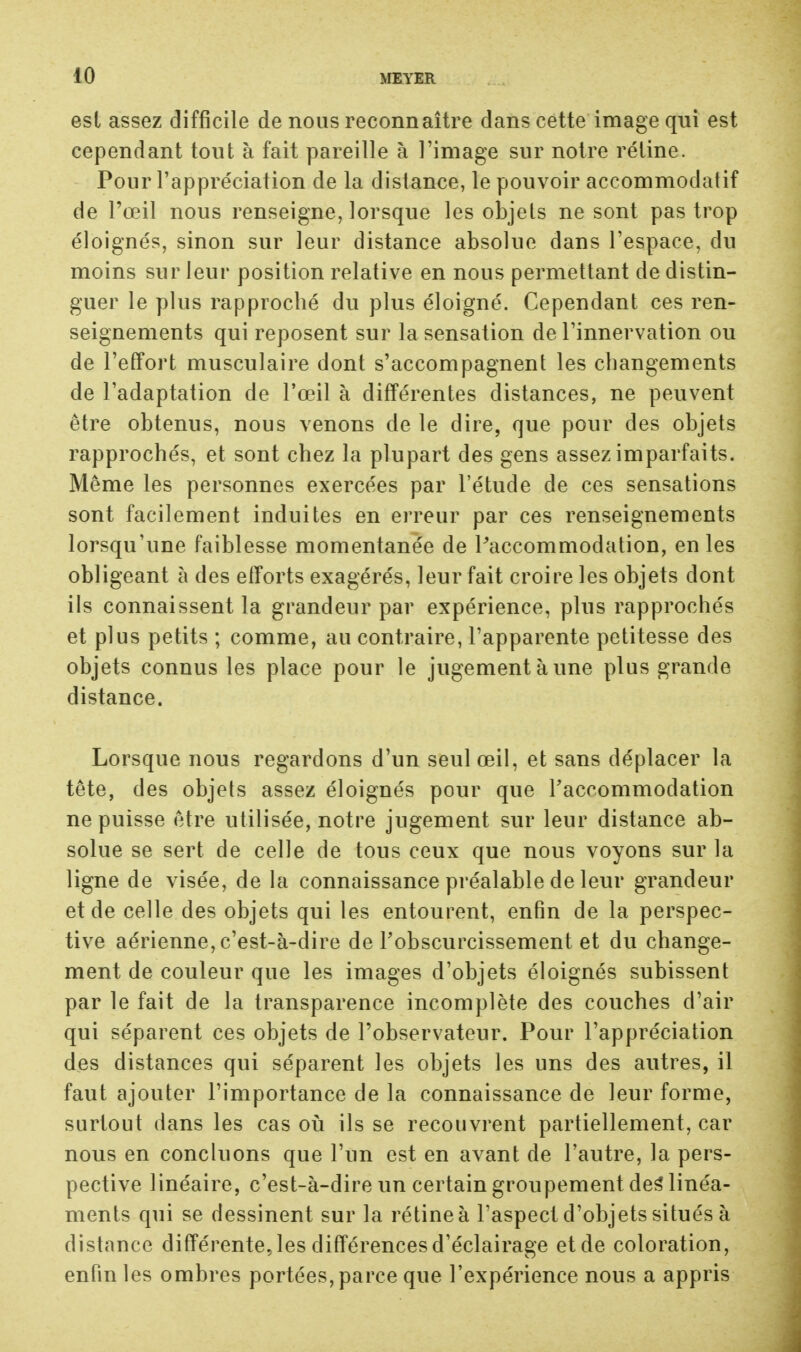 est assez difficile de nous reconnaître dans cette image qui est cependant tout à fait pareille à l'image sur notre rétine. Pour l'appréciation de la distance, le pouvoir accommodatif de Pœil nous renseigne, lorsque les objets ne sont pas trop éloignés, sinon sur leur distance absolue dans l'espace, du moins sur leur position relative en nous permettant de distin- guer le plus rapproché du plus éloigné. Cependant ces ren- seignements qui reposent sur la sensation de l'innervation ou de l'effort musculaire dont s'accompagnent les changements de l'adaptation de l'œil à différentes distances, ne peuvent être obtenus, nous venons de le dire, que pour des objets rapprochés, et sont chez la plupart des gens assez imparfaits. Même les personnes exercées par l'étude de ces sensations sont facilement induites en erreur par ces renseignements lorsqu'une faiblesse momentanée de Paccommodation, en les obligeant à des efforts exagérés, leur fait croire les objets dont ils connaissent la grandeur par expérience, plus rapprochés et plus petits ; comme, au contraire, l'apparente petitesse des objets connus les place pour le jugement à une plus grande distance. Lorsque nous regardons d'un seul œil, et sans déplacer la tête, des objets assez éloignés pour que l'accommodation ne puisse être utilisée, notre jugement sur leur distance ab- solue se sert de celle de tous ceux que nous voyons sur la ligne de visée, de la connaissance préalable de leur grandeur et de celle des objets qui les entourent, enfin de la perspec- tive aérienne, c'est-à-dire de l'obscurcissement et du change- ment de couleur que les images d'objets éloignés subissent par le fait de la transparence incomplète des couches d'air qui séparent ces objets de l'observateur. Pour l'appréciation des distances qui séparent les objets les uns des autres, il faut ajouter l'importance de la connaissance de leur forme, surtout dans les cas où ils se recouvrent partiellement, car nous en concluons que l'un est en avant de l'autre, la pers- pective linéaire, c'est-à-dire un certain groupement des* linéa- ments qui se dessinent sur la rétine à l'aspect d'objets situés à distance différente, les différences d'éclairage etde coloration, enfin les ombres portées, parce que l'expérience nous a appris