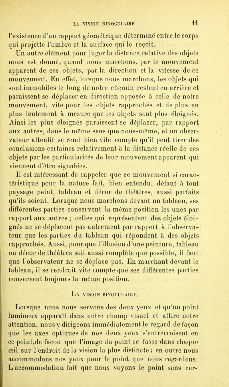 1! l'existence d'un rapport géométrique déterminé entre le corps qui projette l'ombre et la surface qui le reçoit. Un autre élément pour juger la distance relative des objets nous est donné, quand nous marchons, par le mouvement apparent de ces objets, par la direction et la vitesse de ce mouvement. En effet, lorsque nous marchons, les objets qui sont immobiles le long de notre chemin restent en arrière et paraissent se déplacer en direction opposée à celle de notre mouvement, vite pour les objets rapprochés et de plus en plus lentement à mesure que les objets sont plus éloignés. Ainsi les plus éloignés paraissent se déplacer, par rapport aux autres, dans le môme sens que nous-même, et un obser- vateur attentif se rend bien vite compte qu'il peut tirer des conclusions certaines relativement à la distance réelle de ces objets parles particularités de leur mouvement apparent qui viennent d'être signalées. Il est intéressant de rappeler que ce mouvement si carac- téristique pour la nature fait, bien entendu, défaut à tout paysage peint, tableau et décor de théâtres, aussi parfaits qu'ils soient. Lorsque nous marchons devant un tableau, ses différentes parties conservent la même position les unes par rapport aux autres ; celles qui représentent des objets éloi- gnés ne se déplacent pas autrement par rapport à l'observa- teur que les parties du tableau qui répondent à des objets rapprochés. Aussi, pour que l'illusion d'une peinture, tableau ou décor de théâtres soit aussi complète que possible, il faut que l'observateur ne se déplace pas. En marchant devant le tableau, il se rendrait vite compte que ses différentes parties conservent toujours la même position. La vision binoculaire. Lorsque nous nous servons des deux yeux et qu'un point lumineux apparaît dans notre champ visuel et attire notre attention, nous y dirigeons immédiatement le regard de façon que les axes optiques de nos deux yeux s'entrecroisent en ce point,de façon que l'image du point se fasse dans chaque œil sur l'endroit delà vision la plus distincte ; en outre nous accommodons nos yeux pour le point que nous regardons. L'accommodation fait que nous voyons le point sans cer-