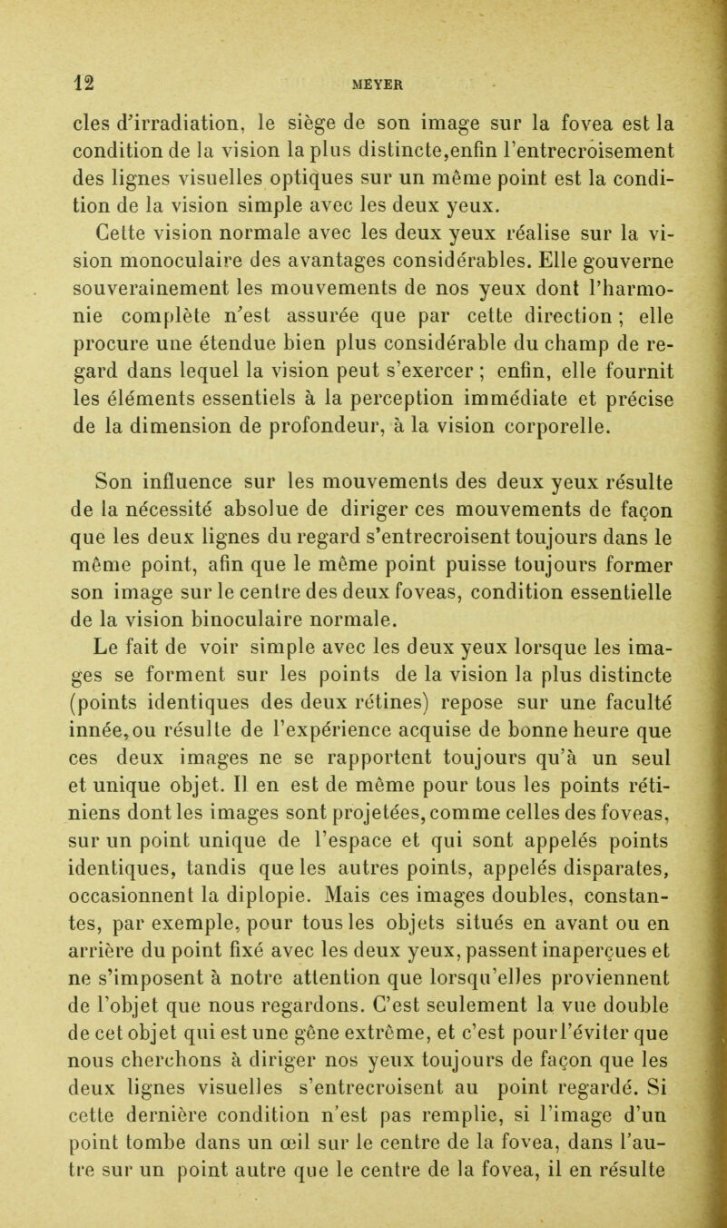 cles d'irradiation, le siège de son image sur la fovea est la condition de la vision la plus distincte,enfin l'entrecroisement des lignes visuelles optiques sur un même point est la condi- tion de la vision simple avec les deux yeux. Cette vision normale avec les deux yeux réalise sur la vi- sion monoculaire des avantages considérables. Elle gouverne souverainement les mouvements de nos yeux dont l'harmo- nie complète n'est assurée que par cette direction ; elle procure une étendue bien plus considérable du champ de re- gard dans lequel la vision peut s'exercer ; enfin, elle fournit les éléments essentiels à la perception immédiate et précise de la dimension de profondeur, à la vision corporelle. Son influence sur les mouvements des deux yeux résulte de la nécessité absolue de diriger ces mouvements de façon que les deux lignes du regard s'entrecroisent toujours dans le même point, afin que le même point puisse toujours former son image sur le centre des deux foveas, condition essentielle de la vision binoculaire normale. Le fait de voir simple avec les deux yeux lorsque les ima- ges se forment sur les points de la vision la plus distincte (points identiques des deux rétines) repose sur une faculté innée, ou résulte de l'expérience acquise de bonne heure que ces deux images ne se rapportent toujours qu'à un seul et unique objet. Il en est de même pour tous les points réti- niens dont les images sont projetées, comme celles des foveas, sur un point unique de l'espace et qui sont appelés points identiques, tandis que les autres points, appelés disparates, occasionnent la diplopie. Mais ces images doubles, constan- tes, par exemple, pour tous les objets situés en avant ou en arrière du point fixé avec les deux yeux, passent inaperçues et ne s'imposent à notre attention que lorsqu'elles proviennent de l'objet que nous regardons. C'est seulement la vue double de cet objet qui est une gêne extrême, et c'est pourl'éviter que nous cherchons à diriger nos yeux toujours de façon que les deux lignes visuelles s'entrecroisent au point regardé. Si cette dernière condition n'est pas remplie, si l'image d'un point tombe dans un œil sur le centre de la fovea, dans l'au- tre sur un point autre que le centre de la fovea, il en résulte