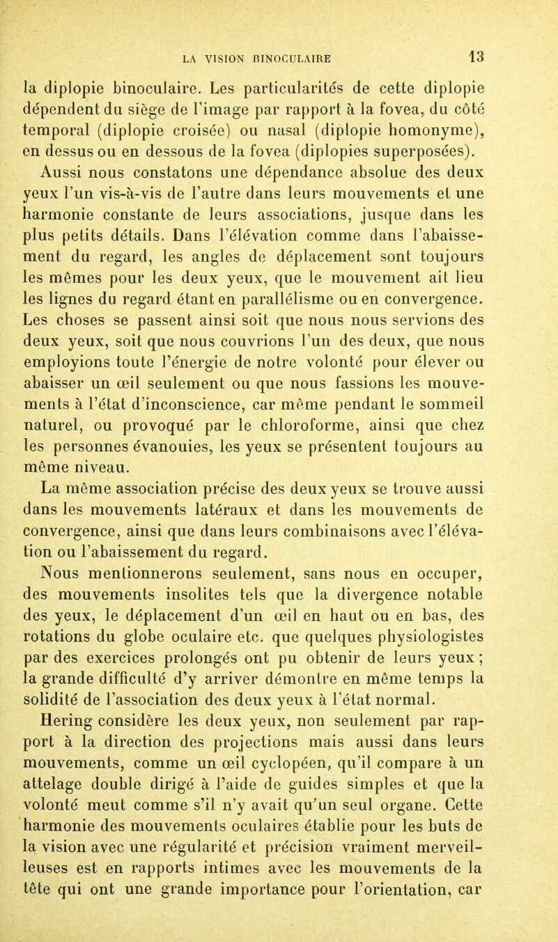 la diplopie binoculaire. Les particularités de cette diplopie dépendent du siège de l'image par rapport à la fovea, du côté temporal (diplopie croisée) ou nasal (diplopie homonyme), en dessus ou en dessous de la fovea (diplopies superposées). Aussi nous constatons une dépendance absolue des deux yeux l'un vis-à-vis de l'autre dans leurs mouvements et une harmonie constante de leurs associations, jusque dans les plus petits détails. Dans l'élévation comme dans l'abaisse- ment du regard, les angles de déplacement sont toujours les mêmes pour les deux yeux, que le mouvement ait lieu les lignes du regard étant en parallélisme ou en convergence. Les choses se passent ainsi soit que nous nous servions des deux yeux, soit que nous couvrions l'un des deux, que nous employions toute l'énergie de notre volonté pour élever ou abaisser un œil seulement ou que nous fassions les mouve- ments à l'état d'inconscience, car même pendant le sommeil naturel, ou provoqué par le chloroforme, ainsi que chez les personnes évanouies, les yeux se présentent toujours au même niveau. La même association précise des deux yeux se trouve aussi dans les mouvements latéraux et dans les mouvements de convergence, ainsi que dans leurs combinaisons avec l'éléva- tion ou l'abaissement du regard. Nous mentionnerons seulement, sans nous en occuper, des mouvements insolites tels que la divergence notable des yeux, le déplacement d'un œil en haut ou en bas, des rotations du globe oculaire etc. que quelques physiologistes par des exercices prolongés ont pu obtenir de leurs yeux ; la grande difficulté d'y arriver démontre en même temps la solidité de l'association des deux yeux à l'état normal. Hering considère les deux yeux, non seulement par rap- port à la direction des projections mais aussi dans leurs mouvements, comme un œil cyclopéen, qu'il compare à un attelage double dirigé à l'aide de guides simples et que la volonté meut comme s'il n'y avait qu'un seul organe. Cette harmonie des mouvements oculaires établie pour les buts de la vision avec une régularité et précision vraiment merveil- leuses est en rapports intimes avec les mouvements de la tête qui ont une grande importance pour l'orientation, car