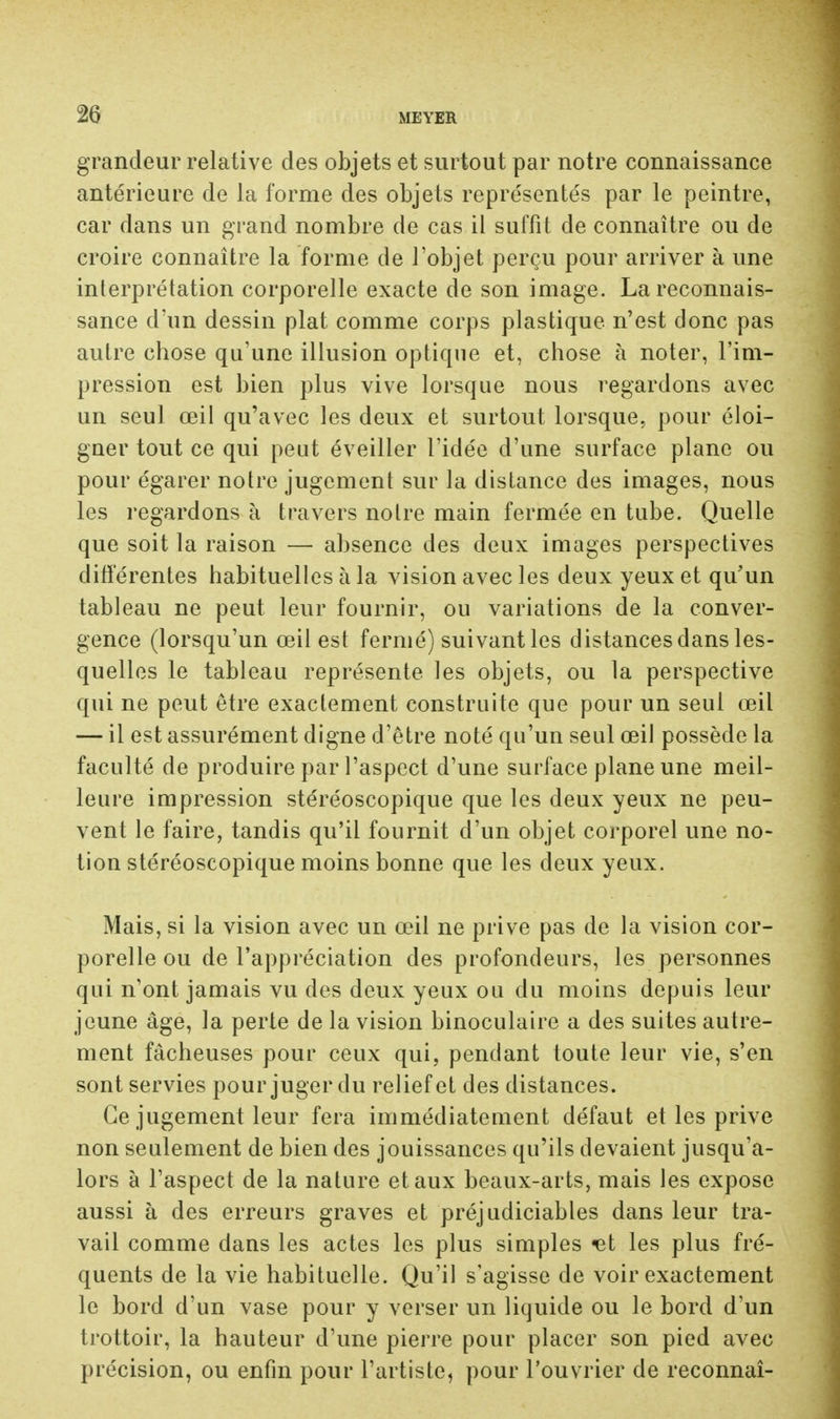 grandeur relative des objets et surtout par notre connaissance antérieure de la forme des objets représentés par le peintre, car dans un grand nombre de cas il suffit de connaître ou de croire connaître la forme de l'objet perçu pour arriver à une interprétation corporelle exacte de son image. La reconnais- sance d'un dessin plat comme corps plastique n'est donc pas autre chose qu'une illusion optique et, chose à noter, l'im- pression est bien plus vive lorsque nous regardons avec un seul œil qu'avec les deux et surtout lorsque, pour éloi- gner tout ce qui peut éveiller l'idée d'une surface plane ou pour égarer notre jugement sur la distance des images, nous les regardons à travers notre main fermée en tube. Quelle que soit la raison — absence des deux images perspectives différentes habituelles à la vision avec les deux yeux et qu'un tableau ne peut leur fournir, ou variations de la conver- gence (lorsqu'un œil est fermé) suivant les distances dans les- quelles le tableau représente les objets, ou la perspective qui ne peut être exactement construite que pour un seul œil — il est assurément digne d'être noté qu'un seul œil possède la faculté de produire par l'aspect d'une surface plane une meil- leure impression stéréoscopique que les deux yeux ne peu- vent le faire, tandis qu'il fournit d'un objet corporel une no- tion stéréoscopique moins bonne que les deux yeux. Mais, si la vision avec un œil ne prive pas de la vision cor- porelle ou de l'appréciation des profondeurs, les personnes qui n'ont jamais vu des deux yeux ou du moins depuis leur jeune âge, la perte de la vision binoculaire a des suites autre- ment fâcheuses pour ceux qui, pendant toute leur vie, s'en sont servies pour juger du relief et des distances. Ce jugement leur fera immédiatement défaut et les prive non seulement de bien des jouissances qu'ils devaient jusqu'a- lors à l'aspect de la nature et aux beaux-arts, mais les expose aussi à des erreurs graves et préjudiciables dans leur tra- vail comme dans les actes les plus simples ^t les plus fré- quents de la vie habituelle. Qu'il s'agisse de voir exactement le bord d'un vase pour y verser un liquide ou le bord d'un trottoir, la hauteur d'une pierre pour placer son pied avec précision, ou enfin pour l'artiste, pour l'ouvrier de reconnaî-