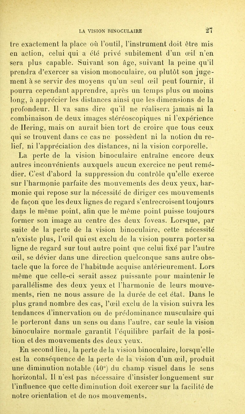 tre exactement la place où l'outil, l'instrument doit être mis en action, celui qui a été privé subitement d'un œil n'en sera plus capable. Suivant son âge, suivant la peine qu'il prendra d'exercer sa vision monoculaire, ou plutôt son juge- ment à se servir des moyens qu'un seul œil peut fournir, il pourra cependant apprendre, après un temps plus ou moins long, à apprécier les distances ainsi que les dimensions de la profondeur. Il va sans dire qu'il ne réalisera jamais ni la combinaison de deux images stéréoscopiques ni l'expérience de Hering, mais on aurait bien tort de croire que tous ceux qui se trouvent dans ce cas ne possèdent ni la notion du re- lief, ni l'appréciation des distances, ni la vision corporelle. La perte de la vision binoculaire entraîne encore deux autres inconvénients auxquels aucun exercice ne peut remé- dier. C'est d'abord la suppression du contrôle qu'elle exerce sur l'harmonie parfaite des mouvements des deux yeux, har- monie qui repose sur la nécessité de diriger ces mouvements de façon que les deux lignes de regard s'entrecroisent toujours dans le même point, afin que le même point puisse toujours former son image au centre des deux foveas. Lorsque, par suite de la perte de la vision binoculaire, cette nécessité n'existe plus, l'œil qui est exclu de la vision pourra porter sa ligne de regard sur tout autre point que celui fixé par l'autre œil, se dévier dans une direction quelconque sans autre obs- tacle que la force de l'habitude acquise antérieurement. Lors même que celle-ci serait assez puissante pour maintenir le parallélisme des deux yeux et l'harmonie de leurs mouve- ments, rien ne nous assure de la durée de cet état. Dans le plus grand nombre des cas, l'œil exclu de la vision suivra les tendances d'innervation ou de prédominance musculaire qui le porteront dans un sens ou dans l'autre, car seule la vision binoculaire normale garantit l'équilibre parfait de la posi- tion et des mouvements des deux yeux. En second lieu, la perte delà vision binoculaire, lorsqu'elle est la conséquence de la perte de la vision d'un œil, produit une diminution notable (40°) du champ visuel dans le sens horizontal. Il n'est pas nécessaire d'insister longuement sur l'influence que cette diminution doit exercer sur la facilité de notre orientation et de nos mouvements.