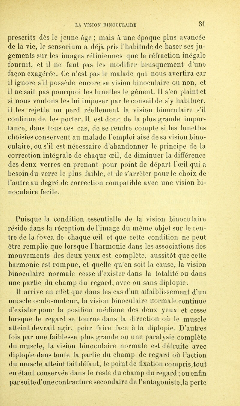 SI prescrits dès le jeune âge; mais à une époque plus avancée de la vie, le sensorium a déjà pris l'habitude de baser ses ju- gements sur les images rétiniennes que la réfraction inégale fournit, et il ne faut pas les modifier brusquement d'une façon exagérée. Ce n'est pas le malade qui nous avertira car il ignore s'il possède encore sa vision binoculaire ou non, et il ne sait pas pourquoi les lunettes le gênent. Il s'en plaint et si nous voulons les lui imposer par le conseil de s'y habituer, il les rejette ou perd réellement la vision binoculaire s'il continue de les porter. Il est donc de la plus grande impor- tance, dans tous ces cas, de se rendre compte si les lunettes choisies conservent au malade l'emploi aisé de sa vision bino- culaire, ou s'il est nécessaire d'abandonner le principe de la correction intégrale de chaque œil, de diminuer la différence des deux verres en prenant pour point de départ l'œil qui a besoin du verre le plus faible, et de s'arrêter pour le choix de l'autre au degré de correction compatible avec une vision bi- noculaire facile. Puisque la condition essentielle de la vision binoculaire réside dans la réception de l'image du même objet sur le cen- tre de la fovea de chaque œil et que cette condition ne peut être remplie que lorsque l'harmonie dans les associations des mouvements des deux yeux est complète, aussitôt que cette harmonie est rompue, et quelle qu'en soit la cause, la vision binoculaire normale cesse d'exister dans la totalité ou dans une partie du champ du regard, avec ou sans diplopie. Il arrive en effet que dans les cas d'un affaiblissement d'un muscle oculo-moteur, la vision binoculaire normale continue d'exister pour la position médiane des deux yeux et cesse lorsque le regard se tourne dans la direction où le muscle atteint devrait agir, pour faire face à la diplopie. D'autres fois par une faiblesse plus grande ou une paralysie complète du muscle, la vision binoculaire normale est détruite avec diplopie dans toute la partie du champ de regard où l'action du muscle atteint fait défaut, le point de fixation compris,tout en étant conservée dans le reste du champ du regard ; ou enfin par suite d'une contracture secondaire de l'antagoniste, la perte