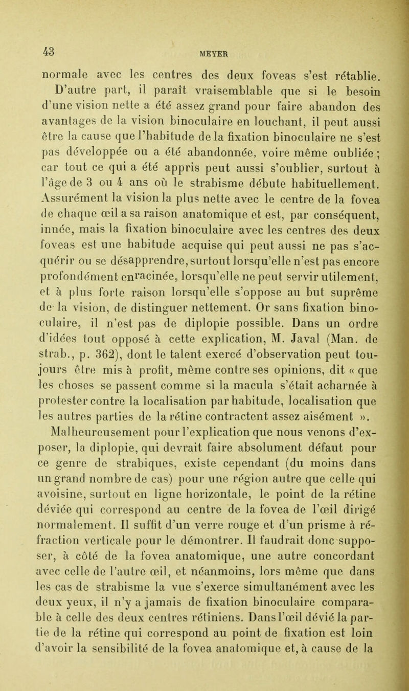 43 normale avec les centres des deux foveas s'est rétablie. D'autre part, il paraît vraisemblable que si le besoin d'une vision nette a été assez grand pour faire abandon des avantages de la vision binoculaire en louchant, il peut aussi être la cause que l'habitude delà fixation binoculaire ne s'est pas développée ou a été abandonnée, voire même oubliée ; car tout ce qui a été appris peut aussi s'oublier, surtout à l'âge de 3 ou 4 ans où le strabisme débute habituellement. Assurément la vision la plus nette avec le centre de la fovea de chaque œil a sa raison anatomique et est, par conséquent, innée, mais la fixation binoculaire avec les centres des deux foveas est une habitude acquise qui peut aussi ne pas s'ac- quérir ou se désapprendre, surtout lorsqu'elle n'est pas encore profondément enracinée, lorsqu'elle ne peut servir utilement, et à plus forte raison lorsqu'elle s'oppose au but suprême de la vision, de distinguer nettement. Or sans fixation bino- culaire, il n'est pas de diplopie possible. Dans un ordre d'idées tout opposé à cette explication, M. Javal (Man. de strab., p. 362), dont le talent exercé d'observation peut tou- jours être mis à profit, même contre ses opinions, dit « que les choses se passent comme si la macula s'était acharnée à protester contre la localisation par habitude, localisation que les autres parties de la rétine contractent assez aisément ». Malheureusement pour l'explication que nous venons d'ex- poser, la diplopie, qui devrait faire absolument défaut pour ce genre de strabiques, existe cependant (du moins dans un grand nombre de cas) pour une région autre que celle qui avoisine, surtout en ligne horizontale, le point de la rétine déviée qui correspond au centre de la fovea de l'œil dirigé normalement. Il suffit d'un verre rouge et d'un prisme à ré- fraction verticale pour le démontrer. Il faudrait donc suppo- ser, à côté de la fovea anatomique, une autre concordant avec celle de l'autre œil, et néanmoins, lors même que dans les cas de strabisme la vue s'exerce simultanément avec les deux yeux, il n'y a jamais de fixation binoculaire compara- ble à celle des deux centres rétiniens. Dans l'œil dévié la par- tie de la rétine qui correspond au point de fixation est loin d'avoir la sensibilité de la fovea anatomique et, à cause de la