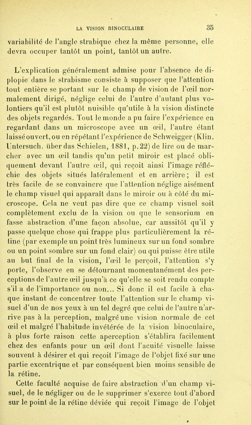 variabilité de l'angle strabique chez la même personne, elle devra occuper tantôt un point, tantôt un autre. L'explication généralement admise pour l'absence de di- plopie dans le strabisme consiste à supposer que l'attention tout enlière se portant sur le champ de vision de l'œil nor- malement dirigé, néglige celui de l'autre d'autant plus vo- lontiers qu'il est plutôt nuisible qu'utile à la vision distincte des objets regardés. Tout le monde a pu faire l'expérience en regardant dans un microscope avec un œil, l'autre étant laissé ouvert, ou en répétant Fexpérience de Schweigger (Klin. Untersuch. ùber das Schielen, 1881, p. 22) de lire ou de mar- cher avec un œil tandis qu'un petit miroir est placé obli- quement devant l'autre œil, qui reçoit ainsi l'image réflé- chie des objets situés latéralement et en arrière; il est très facile de se convaincre que l'attention néglige aisément le champ visuel qui apparaît dans le miroir ou à côté du mi- croscope. Cela ne veut pas dire que ce champ visuel soit complètement exclu de la vision ou que le sensorium en fasse abstraction d'une façon absolue, car aussitôt qu'il y passe quelque chose qui frappe plus particulièrement la ré- tine (par exemple un point très lumineux sur un fond sombre ou un point sombre sur un fond clair) ou qui puisse être utile au but final de la vision, l'œil le perçoit, l'attention s'y porte, l'observe en se détournant momentanément des per- ceptions de l'autre œil jusqu'à ce qu'elle se soit rendu compte s'il a de l'importance ou non... Si donc il est facile à cha- que instant de concentrer toute l'attention sur le champ vi- suel d'un de nos yeux à un tel degré que celui de l'autre n'ar- rive pas à la perception, malgré une vision normale de cet œil et malgré l'habitude invétérée de la vision binoculaire, à plus forte raison cette aperception s'établira facilement chez des enfants pour un œil dont l'acuité visuelle laisse souvent à désirer et qui reçoit l'image de l'objet fixé sur une partie excentrique et par conséquent bien moins sensible de la rétine. Cette faculté acquise de faire abstraction d'un champ vi- suel, de le négliger ou de le supprimer s'exerce tout d'abord sur le point de la rétine déviée qui reçoit l'image de l'objet