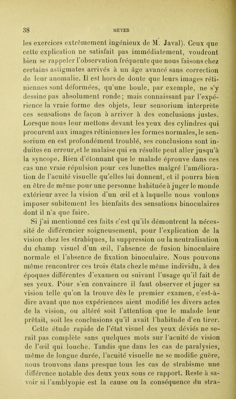 les exercices extrêmement ingénieux de M. Javal). Ceux que cette explication ne satisfait pas immédiatement, voudront bien se rappeler l'observation fréquente que nous faisons chez certains astigmates arrivés à un âge avancé sans correction de leur anomalie. Il est hors de doute que leurs images réti- niennes sont déformées, qu'une boule, par exemple, ne s'y dessine pas absolument ronde ; mais connaissant par l'expé- rience la vraie forme des objets, leur sensorium interprète ces sensations de façon à arriver à des conclusions justes. Lorsque nous leur mettons devant les yeux des cylindres qui procurent aux images rétiniennes les formes normales, le sen- sorium en est profondément troublé, ses conclusions sont in- duites en erreur,et le malaise qui en résulte peut aller jusqu'à la syncope. Rien d'étonnant que le malade éprouve dans ces cas une vraie répulsion pour ces lunettes malgré l'améliora- tion de l'acuité visuelle qu'elles lui donnent, et il pourra bien en être de même pour une personne habituée à juger le monde extérieur avec la vision d'un œil et à laquelle nous voulons imposer subitement les bienfaits des sensations binoculaires dont il n'a que faire. Si j'ai mentionné ces faits c'est qu'ils démontrent la néces- sité de différencier soigneusement, pour l'explication de la vision chez les strabiques, la suppression ou la neutralisation du champ visuel d'un œil, l'absence de fusion binoculaire normale et l'absence de fixation binoculaire. Nous pouvons même rencontrer ces trois états chez le même individu, à des époques différentes d'examen ou suivant l'usage qu'il fait de ses yeux. Pour s'en convaincre il faut observer et juger sa vision telle qu'on la trouve dès le premier examen, c'est-à- dire avant que nos expériences aient modifié les divers actes de la vision, ou altéré soit l'attention que le malade leur prêtait, soit les conclusions qu'il avait l'habitude d'en tirer. Cette étude rapide de l'état visuel des yeux déviés ne se- rait pas complète sans quelques mots sur l'acuité de vision de l'œil qui louche. Tandis que dans les cas de paralysies, même de longue durée, l'acuité visuelle ne se modifie guère, nous trouvons dans presque tous les cas de strabisme une différence notable des deux yeux sous ce rapport. Reste à sa- voir si l'amblyopie est la cause ou la conséquence du stra-