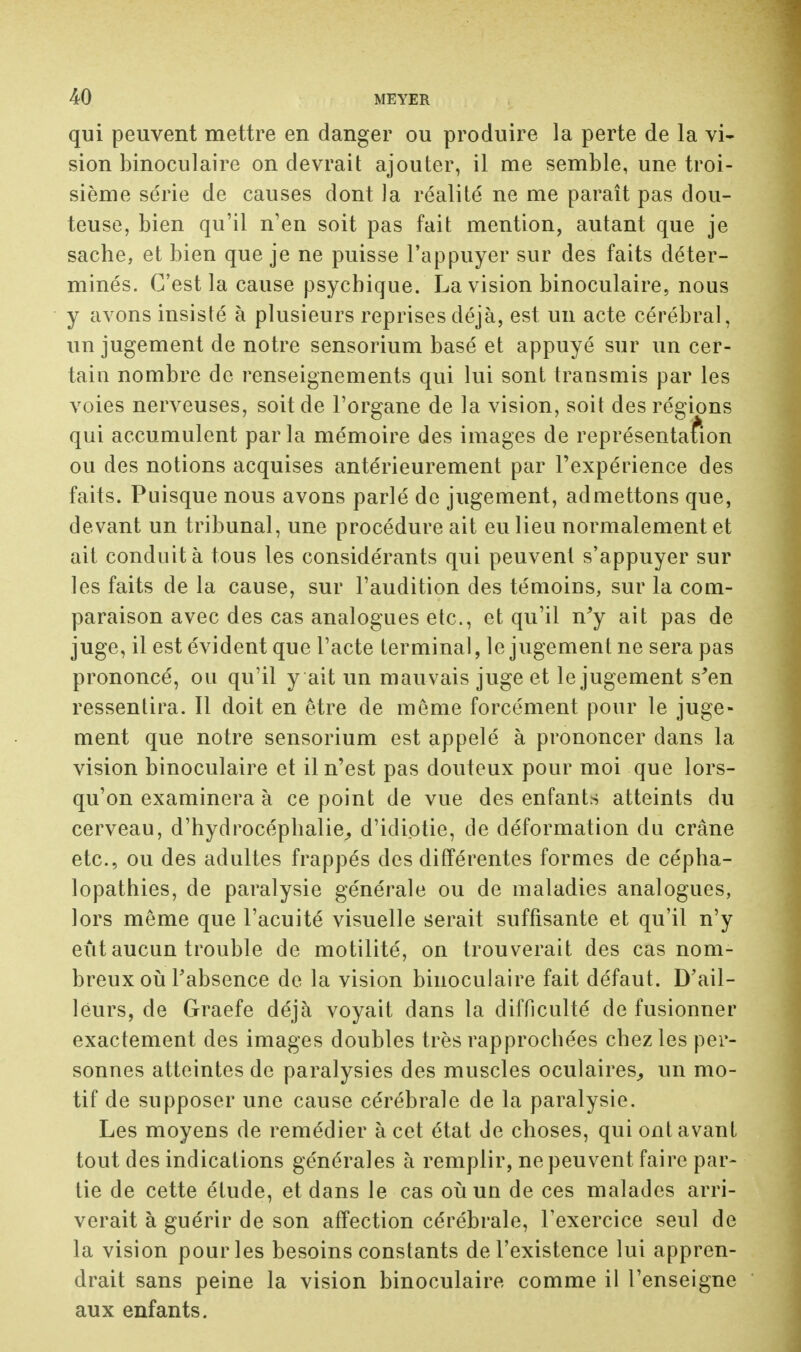 qui peuvent mettre en danger ou produire la perte de la vi- sion binoculaire on devrait ajouter, il me semble, une troi- sième série de causes dont la réalité ne me paraît pas dou- teuse, bien qu'il n'en soit pas fait mention, autant que je sache, et bien que je ne puisse l'appuyer sur des faits déter- minés. C'est la cause psychique. La vision binoculaire, nous y avons insisté à plusieurs reprises déjà, est un acte cérébral, un jugement de notre sensorium basé et appuyé sur un cer- tain nombre de renseignements qui lui sont transmis par les voies nerveuses, soit de l'organe de la vision, soit des régions qui accumulent parla mémoire des images de représentation ou des notions acquises antérieurement par l'expérience des faits. Puisque nous avons parlé de jugement, admettons que, devant un tribunal, une procédure ait eu lieu normalement et ait conduit à tous les considérants qui peuvent s'appuyer sur les faits de la cause, sur l'audition des témoins, sur la com- paraison avec des cas analogues etc., et qu'il n'y ait pas de juge, il est évident que l'acte terminal, le jugement ne sera pas prononcé, ou qu'il y ait un mauvais juge et le jugement s'en ressentira. Il doit en être de même forcément pour le juge- ment que notre sensorium est appelé à prononcer dans la vision binoculaire et il n'est pas douteux pour moi que lors- qu'on examinera à ce point de vue des enfants atteints du cerveau, d'hydrocéphalie, d'idiotie, de déformation du crâne etc., ou des adultes frappés des différentes formes de cépha- lopathies, de paralysie générale ou de maladies analogues, lors môme que l'acuité visuelle serait suffisante et qu'il n'y eût aucun trouble de motilité, on trouverait des cas nom- breux où l'absence de la vision binoculaire fait défaut. D'ail- leurs, de Graefe déjà voyait dans la difficulté de fusionner exactement des images doubles très rapprochées chez les per- sonnes atteintes de paralysies des muscles oculaires, un mo- tif de supposer une cause cérébrale de la paralysie. Les moyens de remédier à cet état de choses, qui ont avant tout des indications générales à remplir, ne peuvent faire par- tie de cette élude, et dans le cas où un de ces malades arri- verait à guérir de son affection cérébrale, l'exercice seul de la vision pour les besoins constants de l'existence lui appren- drait sans peine la vision binoculaire comme il l'enseigne aux enfants.