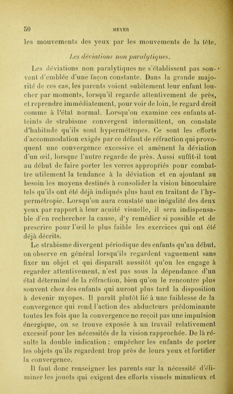 les mouvements des yeux par les mouvements de la tête. Les déviations non paralytiques. Les déviations non paralytiques ne s'établissent pas sou- • vent d'emblée d'une façon constante. Dans la grande majo- rité de ces cas, les parents voient subitement leur enfant lou- cher par moments, lorsqu'il regarde attentivement de près, et reprendre immédiatement, pour voir de loin, le regard droit comme à Pétat normal. Lorsqu'on examine ces enfants at- teints de strabisme convergent intermittent, on constate d'habitude qu'ils sont hypermétropes. Ce sont les efforts d'accommodation exigés par ce défaut de réfraction qui provo- quent une convergence excessive et amènent la déviation d'un œil, lorsque l'autre regarde de près. Aussi suffit-il tout au début de faire porter les verres appropriés pour combat- tre utilement la tendance à la déviation et en ajoutant au besoin les moyens destinés à consolider la vision binoculaire tels qu'ils ont été déjà indiqués plus haut en traitant de l'hy- permétropie. Lorsqu'on aura constaté une inégalité des deux yeux par rapport à leur acuité visuelle, il sera indispensa- ble d'en rechercher la cause, d'y remédier si possible et de prescrire pour l'œil le plus faible les exercices qui ont été déjà décrits. Le strabisme divergent périodique des enfants qu'au début, on observe en général lorsqu'ils regardent vaguement sans fixer un objet et qui disparaît aussitôt qu'on les engage à regarder attentivement, n'est pas sous la dépendance d'un état déterminé de la réfraction, bien qu'on le rencontre plus souvent chez des enfants qui auront plus tard la disposition à devenir myopes. Il paraît plutôt lié à une faiblesse de la convergence qui rend l'action des abducteurs prédominante toutes les fois que la convergence ne reçoit pas une impulsion énergique, ou se trouve exposée à un travail relativement excessif pour les nécessités de la vision rapprochée. De là ré- sulte la double indication: empêcher les enfants de porter les objets qu'ils regardent trop près de leurs yeux et fortifier la convergence. Il faut donc renseigner les parents sur la nécessité d'éli- miner les jouets qui exigent des efforts visuels minutieux et