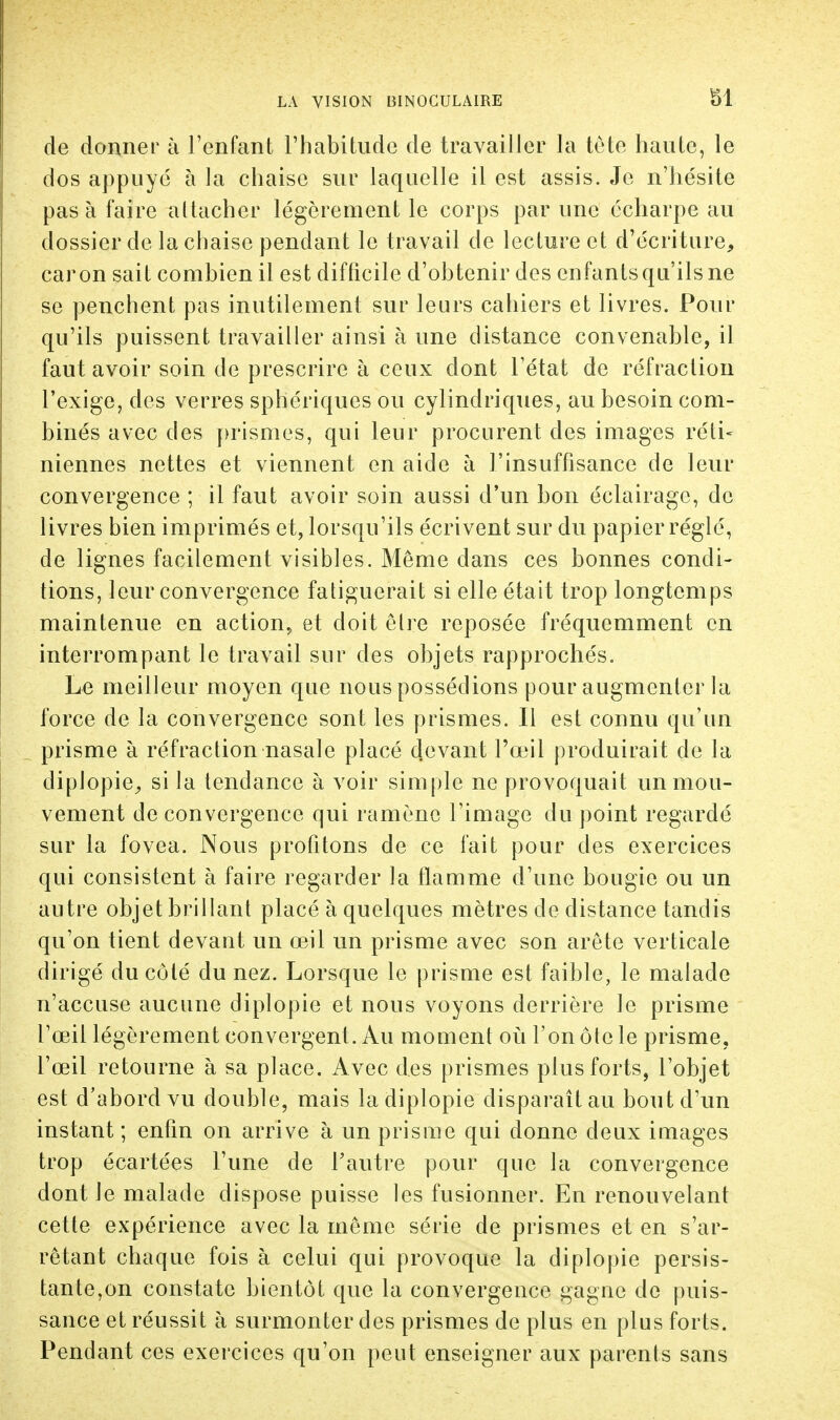 de donner à l'enfant l'habitude de travailler la tête haute, le dos appuyé à la chaise sur laquelle il est assis. Je n'hésite pas à faire attacher légèrement le corps par une écharpe au dossier de la chaise pendant le travail de lecture et d'écriture, car on sait combien il est difficile d'obtenir des enfants qu'ils ne se penchent pas inutilement sur leurs cahiers et livres. Pour qu'ils puissent travailler ainsi à une distance convenable, il faut avoir soin de prescrire à ceux dont l'état de réfraction l'exige, des verres sphériques ou cylindriques, au besoin com- binés avec des prismes, qui leur procurent des images réti- niennes nettes et viennent en aide à l'insuffisance de leur convergence ; il faut avoir soin aussi d'un bon éclairage, de livres bien imprimés et, lorsqu'ils écrivent sur du papier réglé, de lignes facilement visibles. Même dans ces bonnes condi- tions, leur convergence fatiguerait si elle était trop longtemps maintenue en action, et doit être reposée fréquemment en interrompant le travail sur des objets rapprochés. Le meilleur moyen que nous possédions pour augmenter la force de la convergence sont les prismes. Il est connu qu'un prisme à réfraction nasale placé devant l'œil produirait de la diplopie, si la tendance à voir simple ne provoquait un mou- vement de convergence qui ramène l'image du point regardé sur la fovea. Nous profitons de ce fait pour des exercices qui consistent à faire regarder la flamme d'une bougie ou un autre objet brillant placé à quelques mètres de distance tandis qu'on tient devant un œil un prisme avec son arête verticale dirigé du côté du nez. Lorsque le prisme est faible, le malade n'accuse aucune diplopie et nous voyons derrière le prisme l'œil légèrement convergent. Au moment où l'on ôtc le prisme, l'œil retourne à sa place. Avec des prismes plus forts, l'objet est d'abord vu double, mais la diplopie disparaît au bout d'un instant ; enfin on arrive à un prisme qui donne deux images trop écartées l'une de l'autre pour que la convergence dont Je malade dispose puisse les fusionner. En renouvelant cette expérience avec la même série de prismes et en s'ar- rêtant chaque fois à celui qui provoque la diplopie persis- tante,on constate bientôt que la convergence gagne de puis- sance et réussit à surmonter des prismes de plus en plus forts. Pendant ces exercices qu'on peut enseigner aux parents sans