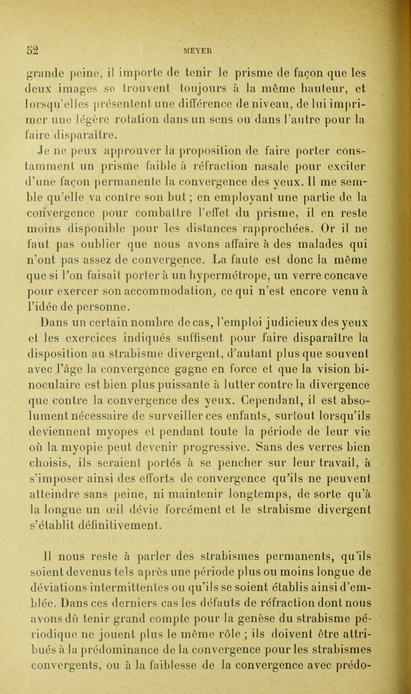 grande peine, il importe de tenir le prisme de façon que les deux images se trouvent toujours à la même hauteur, et lorsqu'elles présentent une différence de niveau, de lui impri- mer une légère rotation clans un sens ou dans l'autre pour la faire disparaître. Je ne peux approuver la proposition de faire porter cons- tamment un prisme faible à réfraction nasale pour exciter d'une façon permanente la convergence des yeux. Il me sem- ble qu'elle va contre son but ; en employant une partie de la convergence pour combattre l'effet du prisme, il en reste moins disponible pour les distances rapprochées. Or il ne faut pas oublier que nous avons affaire à des malades qui n'ont pas assez de convergence. La faute est donc la même que si l'on faisait porter à un hypermétrope, un verre concave pour exercer son accommodation, ce qui n'est encore venu à l'idée de personne. Dans un certain nombre de cas, l'emploi judicieux des yeux et les exercices indiqués suffisent pour faire disparaître la disposition au strabisme divergent, d'autant plus que souvent avec l'âge la convergence gagne en force et que la vision bi- noculaire est bien plus puissante à lutter contre la divergence que contre la convergence des yeux. Cependant, il est abso- lument nécessaire de surveiller ces enfants, surtout lorsqu'ils deviennent myopes et pendant toute la période de leur vie où la myopie peut devenir progressive. Sans des verres bien choisis, ils seraient portés à se pencher sur leur travail, à s'imposer ainsi des efforts de convergence qu'ils ne peuvent atteindre sans peine, ni maintenir longtemps, de sorte qu'à la longue un œil dévie forcément et le strabisme divergent s'établit définitivement. Il nous reste à parler des strabismes permanents, qu'ils soient devenus tels après une période plus ou moins longue de déviations intermittentes ou qu'ils se soient établis ainsi d'em- blée. Dans ces derniers cas les défauts de réfraction dont nous avons dû tenir grand compte pour la genèse du strabisme pé- riodique ne jouent plus le même rôle ; ils doivent être attri- bués à la prédominance de la convergence pour les strabismes convergents, ou à la faiblesse de la convergence avec prédo-