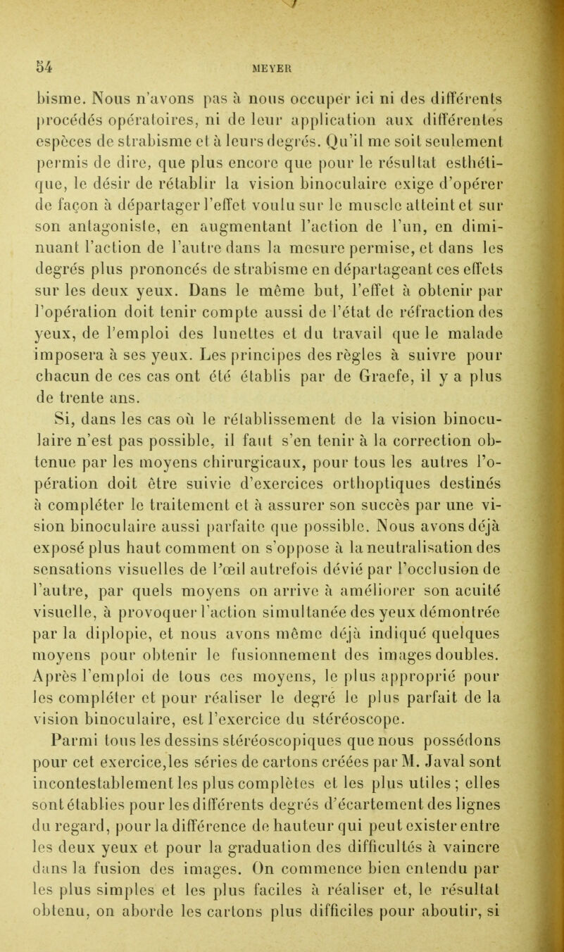 bisme. Nous n'avons pas à nous occuper ici ni des différents procédés opératoires, ni de leur application aux différentes espèces de strabisme et à leurs degrés. Qu'il me soit seulement permis de dire, que plus encore que pour le résultat esthéti- que, le désir de rétablir la vision binoculaire exige d'opérer de façon à départager l'effet voulu sur le muscle atteint et sur son antagoniste, en augmentant l'action de l'un, en dimi- nuant l'action de l'autre dans la mesure permise, et dans les degrés plus prononcés de strabisme en départageant ces effets sur les deux yeux. Dans le même but, l'effet à obtenir par l'opération doit tenir compte aussi de l'état de réfraction des yeux, de l'emploi des lunettes et du travail que le malade imposera à ses yeux. Les principes des règles à suivre pour chacun de ces cas ont été établis par de Graefe, il y a plus de trente ans. Si, dans les cas où le rétablissement de la vision binocu- laire n'est pas possible, il faut s'en tenir à la correction ob- tenue par les moyens chirurgicaux, pour tous les autres l'o- pération doit être suivie d'exercices orthoptiques destinés à compléter le traitement et à assurer son succès par une vi- sion binoculaire aussi parfaite que possible. Nous avons déjà exposé plus haut comment on s'oppose à la neutralisation des sensations visuelles de Pœil autrefois dévié par l'occlusion de l'autre, par quels moyens on arrive à améliorer son acuité visuelle, à provoque]'l'action simultanée des yeux démontrée par la diplopie, et nous avons même déjà indiqué quelques moyens pour obtenir le fusionnement des images doubles. Après l'emploi de tous ces moyens, le plus approprié pour les compléter et pour réaliser le degré le plus parfait de la vision binoculaire, est l'exercice du stéréoscope. Parmi tous les dessins stéréoscopiques que nous possédons pour cet exercice,les séries de cartons créées par M. Javal sont incontestablement les plus complètes et les plus utiles ; elles sont établies pour les différents degrés d'écartement des lignes du regard, pour la différence de hauteur qui peut exister entre les deux yeux et pour la graduation des difficultés à vaincre dans la fusion des images. On commence bien entendu par les plus simples et les plus faciles à réaliser et, le résultat obtenu, on aborde les cartons plus difficiles pour aboutir, si