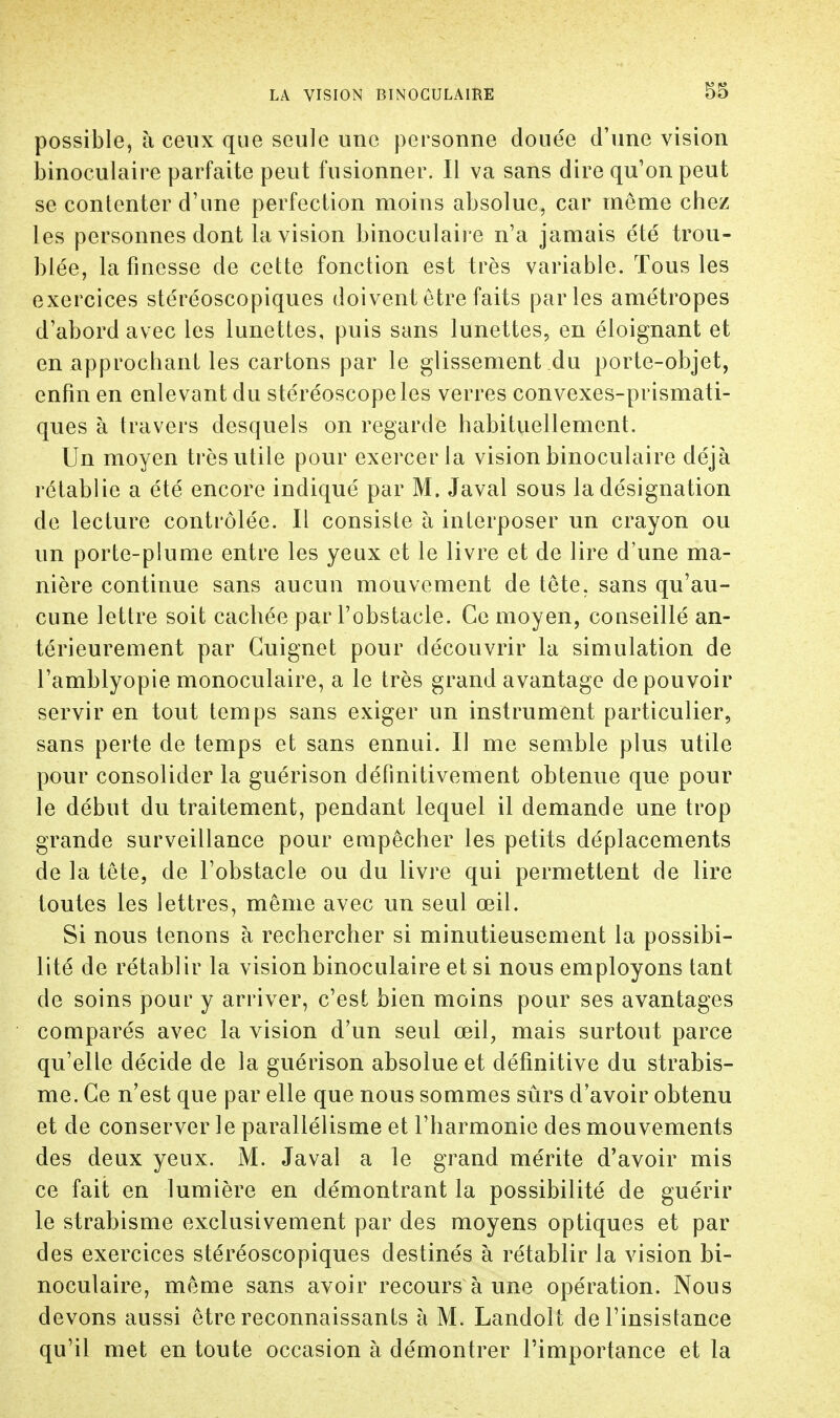 possible, à ceux que seule une personne douée d'une vision binoculaire parfaite peut fusionner. Il va sans dire qu'on peut se contenter d'une perfection moins absolue, car môme chez les personnes dont la vision binoculaire n'a jamais été trou- blée, la finesse de cette fonction est très variable. Tous les exercices stéréoscopiques doivent être faits parles amétropes d'abord avec les lunettes, puis sans lunettes, en éloignant et en approchant les cartons par le glissement du porte-objet, enfin en enlevant du stéréoscope les verres convexes-prismati- ques à travers desquels on regarde habituellement. Un moyen très utile pour exercer la vision binoculaire déjà rétablie a été encore indiqué par M. Javal sous la désignation de lecture contrôlée. Il consiste h interposer un crayon ou un porte-plume entre les yeux et le livre et de lire d'une ma- nière continue sans aucun mouvement de tête, sans qu'au- cune lettre soit cachée par l'obstacle. Ce moyen, couseillé an- térieurement par Guignet pour découvrir la simulation de l'amblyopie monoculaire, a le très grand avantage de pouvoir servir en tout temps sans exiger un instrument particulier, sans perte de temps et sans ennui. Il me semble plus utile pour consolider la guérison définitivement obtenue que pour le début du traitement, pendant lequel il demande une trop grande surveillance pour empêcher les petits déplacements de la tête, de l'obstacle ou du livre qui permettent de lire toutes les lettres, même avec un seul œil. Si nous tenons à rechercher si minutieusement la possibi- lité de rétablir la vision binoculaire et si nous employons tant de soins pour y arriver, c'est bien moins pour ses avantages comparés avec la vision d'un seul œil, mais surtout parce qu'elle décide de la guérison absolue et définitive du strabis- me. Ce n'est que par elle que nous sommes sûrs d'avoir obtenu et de conserver le parallélisme et l'harmonie des mouvements des deux yeux. M. Javal a le grand mérite d'avoir mis ce fait en lumière en démontrant la possibilité de guérir le strabisme exclusivement par des moyens optiques et par des exercices stéréoscopiques destinés à rétablir la vision bi- noculaire, même sans avoir recours à une opération. Nous devons aussi être reconnaissants à M. Landolt de l'insistance qu'il met en toute occasion à démontrer l'importance et la