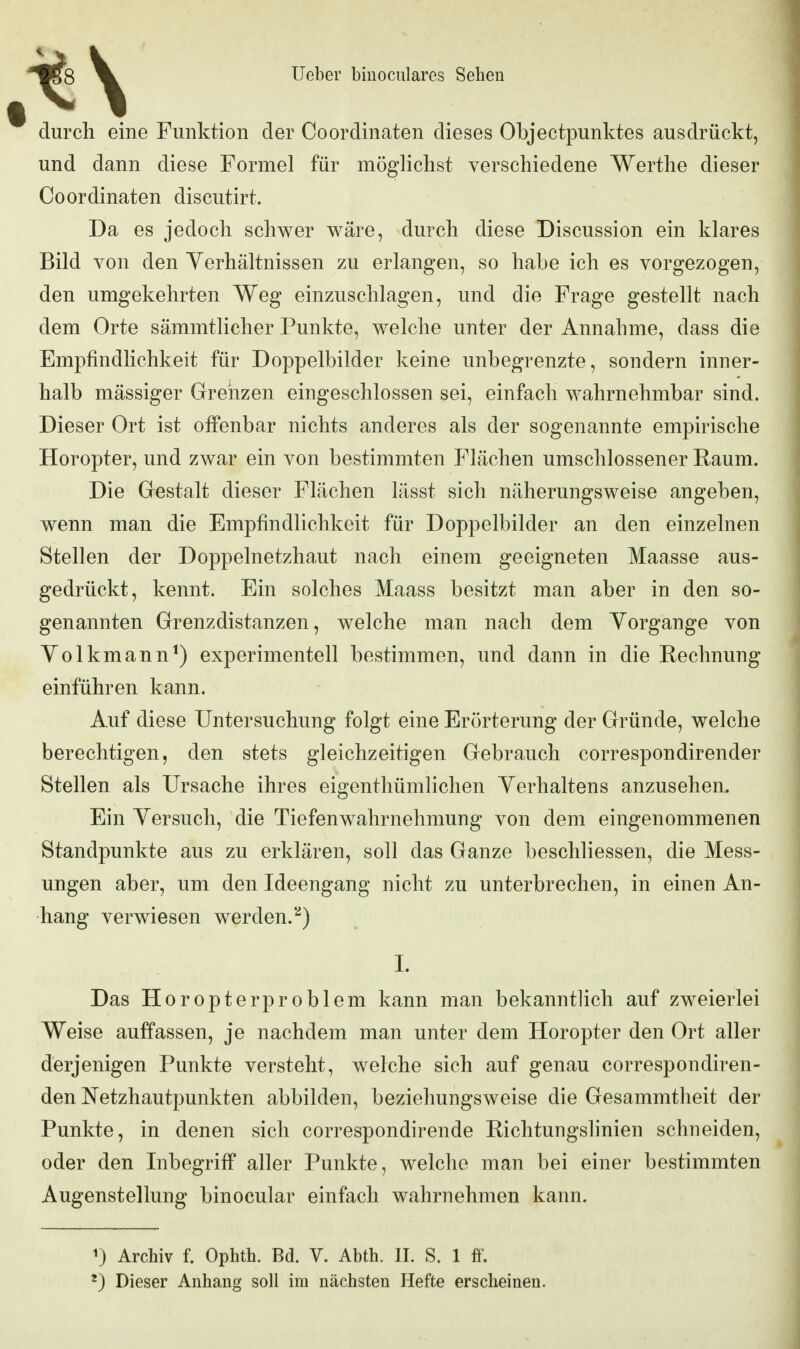 durcli eine Funktion der Coordinaten dieses Objectpunktes ausdrückt, und dann diese Formel für möglichst verschiedene Werthe dieser Coordinaten discutirt. Da es jedoch schwer wäre, durch diese Discussion ein klares Bild von den Yerhältnissen zu erlangen, so habe ich es vorgezogen, den umgekehrten Weg einzuschlagen, und die Frage gestellt nach dem Orte sämmtlicher Punkte, welche unter der Annahme, dass die Empfindlichkeit für Doppelbilder keine unbegrenzte, sondern inner- halb massiger Grrehzen eingeschlossen sei, einfach wahrnehmbar sind. Dieser Ort ist offenbar nichts anderes als der sogenannte empirische Horopter, und zwar ein von bestimmten Plächen umschlossener Raum. Die Gestalt dieser Flächen lässt sich näherungsweise angeben, wenn man die Empfindlichkeit für Doppelbilder an den einzelnen Stellen der Doppelnetzhaut nach einem geeigneten Maasse aus- gedrückt, kennt. Ein solches Maass besitzt man aber in den so- genannten Grenzdistanzen, welche man nach dem Vorgange von Volkmann^) experimentell bestimmen, und dann in die Rechnung einführen kann. Auf diese Untersuchung folgt eine Erörterung der Gründe, welche berechtigen, den stets gleichzeitigen Gebrauch correspondirender Stellen als Ursache ihres eigenthümlichen Verhaltens anzusehen. Ein Versuch, die Tiefenwahrnehmung von dem eingenommenen Standpunkte aus zu erklären, soll das Ganze beschliessen, die Mess- ungen aber, um den Ideengang nicht zu unterbrechen, in einen An- hang verwiesen werden.*'^) 1. Das Horopterproblem kann man bekanntlich auf zweierlei Weise auffassen, je nachdem man unter dem Horopter den Ort aller derjenigen Punkte versteht, welche sich auf genau correspondiren- den Netzhautpunkten abbilden, beziehungsweise die Gesammtheit der Punkte, in denen sich correspondirende Richtungslinien schneiden, oder den Inbegriff aller Punkte, welche man bei einer bestimmten Augenstellung binocular einfach wahrnehmen kann. ^) Archiv f. Ophth. Bd. V. Abth. II. S. 1 ff. Dieser Anhang soll im nächsten Hefte erscheinen.