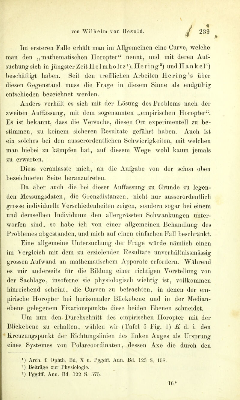 Im ersteren Falle erhält man im Allgemeinen eine Curve, welche man den „mathematischen Horopter'' nennt, und mit deren Auf- suchung sich in jüngsterZeitHelmholtz^),Hering^) undHankel^) beschäftigt haben. Seit den trefflichen Arbeiten He ring's über diesen Gegenstand muss die Frage in diesem Sinne als endgültig entschieden bezeichnet werden. Anders verhält es sich mit der Lösung des Problems nach der zweiten Auffassung, mit dem sogenannten empirischen Horopter. Es ist bekannt, dass die Yersuche, diesen Ort experimentell zu be- stimmen, zu keinem sicheren Resultate geführt haben. Auch ist ein solches bei den ausserordentlichen Schwierigkeiten, mit welchen man hiebei zu kämpfen hat, auf diesem Wege wohl kaum jemals zu erwarten. Diess veranlasste mich, an die Aufgabe von der schon oben bezeichneten Seite heranzutreten. Da aber auch die bei dieser Auffassung zu Grunde zu legen- den Messungsdaten, die Grenzdistanzen, nicht nur ausserordentlich grosse individuelle Yerschiedenheiten zeigen, sondern sogar bei einem und demselben Individuum den allergrössten Schwankungen unter- worfen sind, so habe ich von einer allgemeinen Behandlung des Problemes abgestanden, und mich auf einen einfachen Fall beschränkt. Eine allgemeine Untersuchung der Frage würde nämlich einen im Yergleich mit dem zu erzielenden Resultate unverhältnissmässig grossen Aufwand an mathematischem Apparate erfordern. Während es mir anderseits für die Bildung einer richtigen Yorstellung von der Sachlage, insoferne sie physiologisch wichtig ist, vollkommen hinreichend scheint, die Curven zu betrachten, in denen der em- pirische Horopter bei horizontaler Blickebene und in der Median- ebene gelegenem Fixationspunkte diese beiden Ebenen schneidet. Um nun den Durchschnitt des empirischen Horopter mit der Blickebene zu erhalten, wählen wir (Tafel 5 Fig. 1) K d. i. den Kreuzungspunkt der Eichtungslinien des linken Auges als Ursprung eines Systemes von Polarcoordinaten, dessen Axe die durch den Arch. f. Ophth. Bd. X u. Pggdff. Ann. Bd. 123 S. 158. 2) Beiträge zur Physiologie. 3) Pggdff. Ann. Bd. 122 S. 575. 16*