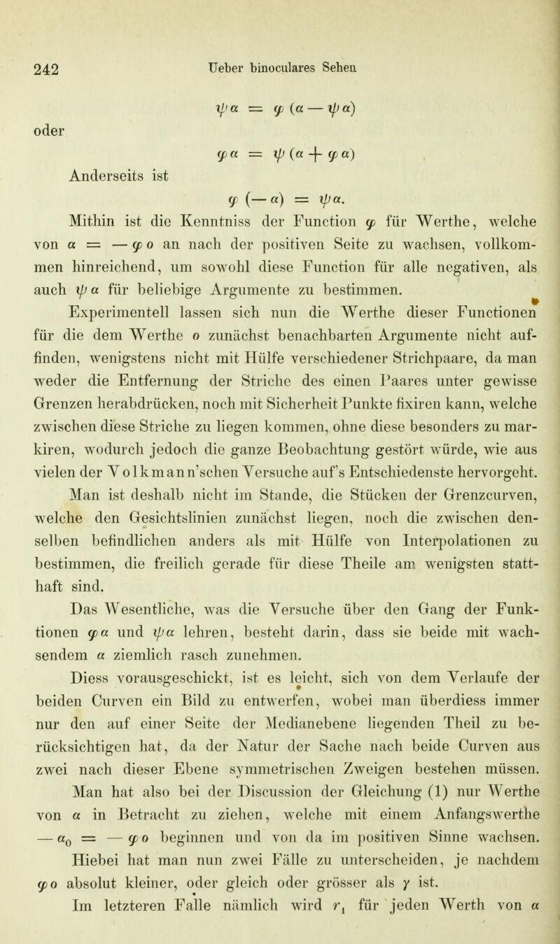 y^ia = (p {a — ipa) oder (f a = ip (a -\- g) a) Anderseits ist (p (—a) = ipa. Mithin ist die Kenntniss der Function ^ für Werthe, welche von « = — ^ 0 an nach der positiven Seite zu wachsen, vollkom- men hinreichend, um sowohl diese Function für alle negativen, als auch ip a für beliebige Argumente zu bestimmen. Experimentell lassen sich nun die Werthe dieser Functionen für die dem Werthe o zunächst benachbarten Argumente nicht auf- finden, wenigstens nicht mit Hülfe verschiedener Strichpaare, da man weder die Entfernung der Striche des einen Paares unter gewisse Grenzen herabdrücken, noch mit Sicherheit Punkte fixiren kann, welche zwischen diese Striche zu liegen kommen, ohne diese besonders zu mar- kiren, wodurch jedoch die ganze Beobachtung gestört würde, wie aus vielen der Volkmann'schen Yersuche auf's Entschiedenste hervorgeht. Man ist deshalb nicht im Stande, die Stücken der Grenzcurven, welche den Gesichtslinien zunächst liegen, noch die zwischen den- selben befindlichen anders als mit Hülfe von Interpolationen zu bestimmen, die freilich gerade für diese Theile am wenigsten statt- haft sind. Das Wesentliche, was die Yersuche über den Gang der Funk- tionen und ipa lehren, besteht darin, dass sie beide mit wach- sendem « ziemlich rasch zunehmen. Diess vorausgeschickt, ist es leicht, sich von dem Yerlaufe der beiden Curven ein Bild zu entwerfen, wobei man überdiess immer nur den auf einer Seite der Medianebene hegenden Theil zu be- rücksichtigen hat, da der Natur der Sache nach beide Curven aus zwei nach dieser Ebene symmetrischen Zweigen bestehen müssen. Man hat also bei der Discussion der Gleichung (1) nur Werthe von a in Betracht zu ziehen, welche mit einem Anfangswerthe — «0 = — (fo beginnen und von da im positiven Sinne wachsen. Hiebei hat man nun zwei Fälle zu unterscheiden, je nachdem g)o absolut kleiner, oder gleich oder grösser als y ist. Im letzteren Falle nämUch wird für jeden Werth von a