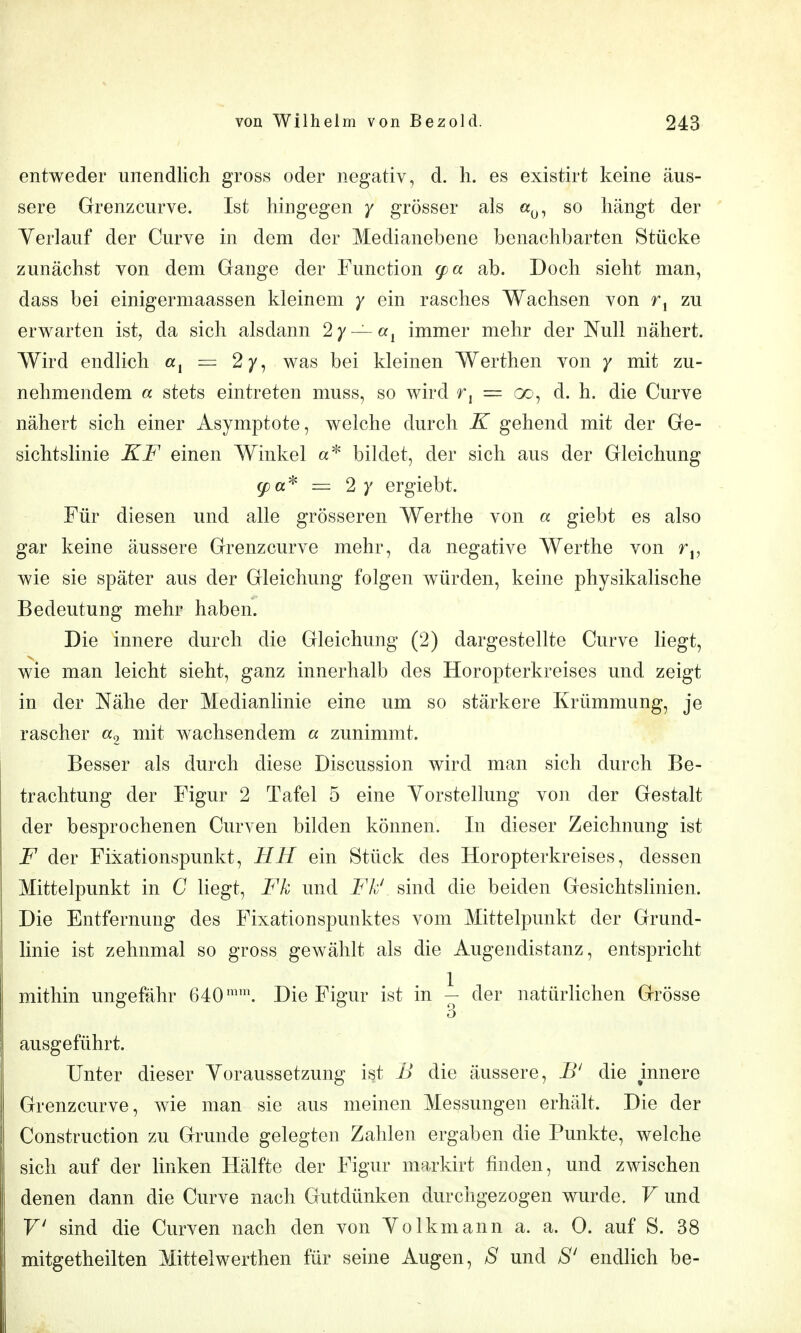 entweder unendlich gross oder negativ, d. Ii. es existirt keine äus- sere Grenzcurve. Ist hingegen / grösser als a^j, so hängt der Yerlauf der Curve in dem der Medianebene benachbarten Stücke zunächst von dem Crange der Function (pa ab. Doch sieht man, dass bei einigermaassen kleinem y ein rasches Wachsen von r, zu erwarten ist, da sich alsdann 2/ —a, immer mehr der Null nähert. Wird endlich «i = 2y, was bei kleinen Werthen von y mit zu- nehmendem a stets eintreten muss, so wird r, = oo, d. h. die Curve nähert sich einer Asymptote, welche durch K gehend mit der Ge- sichtslinie KF einen Winkel bildet, der sich aus der Gleichung ^a* = 2 )' ergiebt. Für diesen und alle grösseren Werthe von a giebt es also gar keine äussere Grenzcurve mehr, da negative Werthe von r,, wie sie später aus der Gleichung folgen würden, keine physikalische Bedeutung mehr haben. Die innere durch die Gleichung (2) dargestellte Curve Hegt, wie man leicht sieht, ganz innerhalb des Horopterkreises und zeigt in der Nähe der Medianhnie eine um so stärkere Krümmung, je rascher «9 ^li^ wachsendem a zunimmt. Besser als durch diese Discussion wird man sich durch Be- trachtung der Figur 2 Tafel 5 eine Vorstellung von der Gestalt der besprochenen Curven bilden können. In dieser Zeichnung ist F der Fixationspunkt, HH ein Stück des Horopterkreises, dessen Mittelpunkt in G liegt, Fk und Fk' sind die beiden Gesichtslinien. Die Entfernung des Fixationspunktes vom Mittelpunkt der Grund- linie ist zehnmal so gross gewählt als die Augendistanz, entspricht mithin ungefähr 640. Die Figur ist in \- der natürlichen Grösse 3 ausgeführt. Unter dieser Voraussetzung ist B die äussere, B' die mnere Grenzcurve, wie man sie aus meinen Messungen erhält. Die der Construction zu Grunde gelegten Zahlen ergaben die Punkte, welche sich auf der linken Hälfte der Figur markirt finden, und zwischen denen dann die Curve nach Gutdünken durchgezogen wurde. V und F' sind die Curven nach den von Volkmann a. a. 0. auf S. 38 mitgetheilten Mittelwerthen für seine Augen, S und S' endlich be-