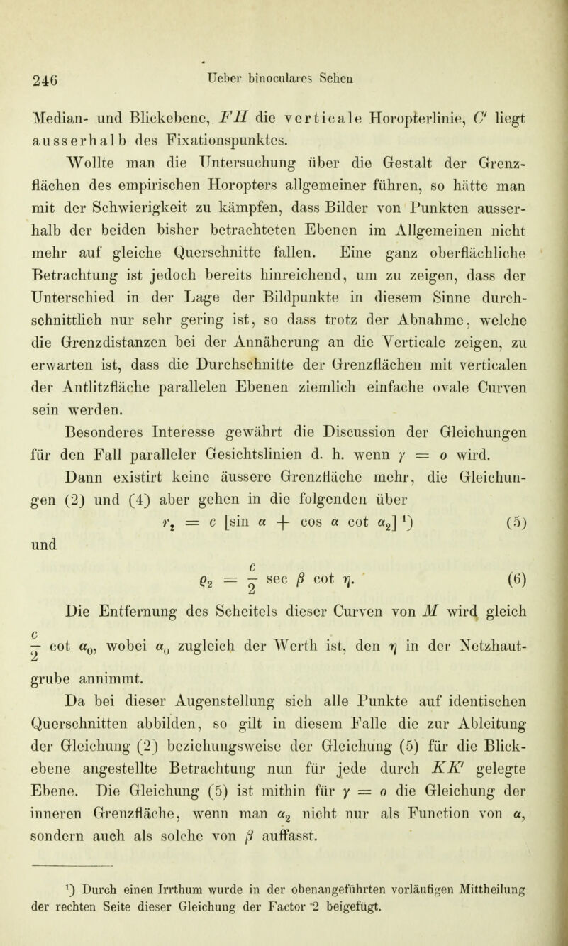 Median- und Blickebene, die verticale Horopterlinie, C liegt ausserhalb des Fixationspunktes. Wollte man die Untersuchung über die Gestalt der Grenz- flächen des empirischen Horopters allgemeiner führen, so hätte man mit der Schwierigkeit zu kämpfen, dass Bilder von Punkten ausser- halb der beiden bisher betrachteten Ebenen im Allgemeinen nicht mehr auf gleiche Querschnitte fallen. Eine ganz oberflächliche Betrachtung ist jedoch bereits hinreichend, um zu zeigen, dass der Unterschied in der Lage der Bildpunkte in diesem Sinne durch- schnittlich nur sehr gering ist, so dass trotz der Abnahme, welche die Grenzdistanzen bei der Annäherung an die Yerticale zeigen, zu erwarten ist, dass die Durchschnitte der Grenzflächen mit verticalen der Antlitzfläche parallelen Ebenen ziemlich einfache ovale Curven sein werden. Besonderes Interesse gewährt die Discussion der Gleichungen für den Fall paralleler Gesichtslinien d. h. wenn 7 = 0 wird. Dann existirt keine äussere Grenzfläche mehr, die Gleichun- gen (2) und (4) aber gehen in die folgenden über = c [sin a -\- cos a cot «2] 0 ('^) und c = - sec ß cot rj. ' (6) Die Entfernung des Scheitels dieser Curven von M wird gleich c — cot «0, wobei zugleich der Werth ist, den rj in der Netzhaut- grübe annimmt. Da bei dieser Augenstellung sich alle Punkte auf identischen Querschnitten abbilden, so gilt in diesem Falle die zur Ableitung der Gleichung (2) beziehungsweise der Gleichung (5) für die Blick- ebene angestellte Betrachtung nun für jede durch KK' gelegte Ebene. Die Gleichung (5) ist mithin für y = 0 die Gleichung der inneren Grenzfläche, wenn man nicht nur als Function von a, sondern auch als solche von /? auff*asst. ^) Durch einen Irrthum wurde in der obenangeführten vorläufigen Mittheilung der rechten Seite dieser Gleichung der Factor 2 beigefügt.