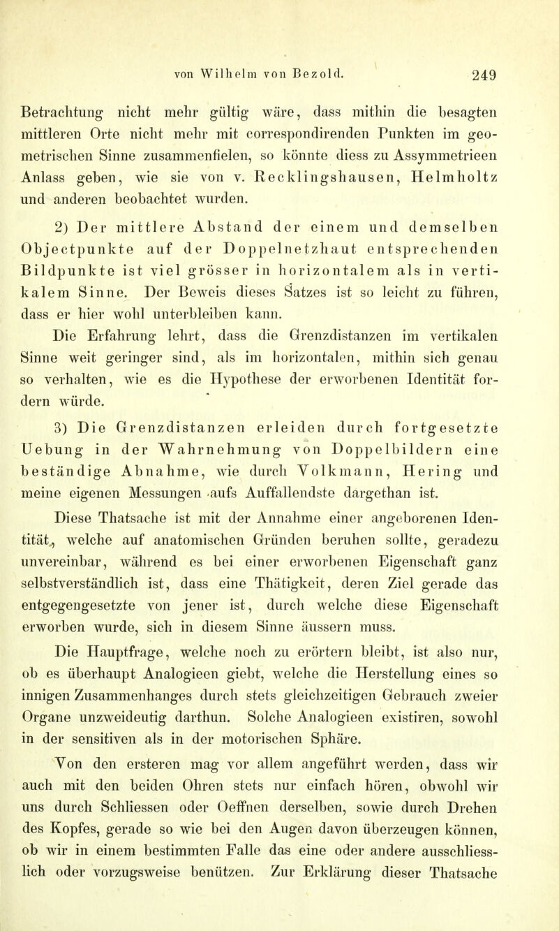 Betrachtung nicht mehr gültig wäre, dass mithin die besagten mittleren Orte nicht mehr mit correspondirenden Punkten im geo- metrischen Sinne zusammenfielen, so könnte diess zu Assymmetrieen Anlass geben, wie sie von v. Recklingshausen, Helmholtz und anderen beobachtet wurden. 2) Der mittlere Abstand der einem und demselben Objectpunkte auf der Doppelnetzhaut entsprechenden Bildpunkte ist viel grösser in horizontalem als in verti- kalem Sinne. Der Beweis dieses Satzes ist so leicht zu führen, dass er hier wohl unterbleiben kann. Die Erfahrung lehrt, dass die Grenzdistanzen im vertikalen Sinne weit geringer sind, als im horizontalen, mithin sich genau so verhalten, wie es die Hypothese der erworbenen Identität for- dern würde. 3) Die Grenzdistanzen erleiden durch fortgesetzte Uebung in der Wahrnehmung von Doppelbildern eine beständige Abnahme, wie durch Yolkmann, Hering und meine eigenen Messungen aufs Auffallendste dargethan ist. Diese Thatsache ist mit der Annahme einer angeborenen Iden- tität., welche auf anatomischen Gründen beruhen sollte, geradezu unvereinbar, während es bei einer erworbenen Eigenschaft ganz selbstverständlich ist, dass eine Thätigkeit, deren Ziel gerade das entgegengesetzte von jener ist, durch welche diese Eigenschaft erworben wurde, sich in diesem Sinne äussern muss. Die Hauptfrage, welche noch zu erörtern bleibt, ist also nur, ob es überhaupt Analogieen giebt, welche die Herstellung eines so innigen Zusammenhanges durch stets gleichzeitigen Gebrauch zweier Organe unzweideutig darthun. Solche Analogieen existiren, sowohl in der sensitiven als in der motorischen Sphäre, Yon den ersteren mag vor allem angeführt werden, dass wir auch mit den beiden Ohren stets nur einfach hören, obwohl wir uns durch Schliessen oder Oeffnen derselben, sowie durch Drehen des Kopfes, gerade so wie bei den Augen davon überzeugen können, ob wir in einem bestimmten Falle das eine oder andere ausschliess- lich oder vorzugsweise benützen. Zur Erklärung dieser Thatsache