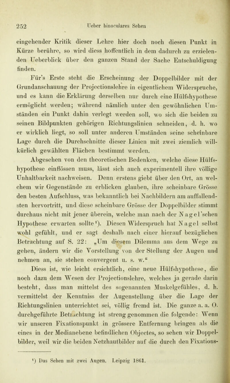 eingehender Kritik dieser Lehre hier doch noch diesen Punkt in Kürze berühre, so wird diess hoffentlich in dem dadurch zu erzielen- den Ueberblick über den ganzen Stand der Sache Entschuldigung finden. Für's Erste steht die Erscheinung der Doppelbilder mit der Grundanschauung der Projectionslehre in eigentlichem Widerspruche, und es kann die Erklärung derselben nur durch eine Ilülfshypothese ermöglicht werden; während nämlich unter den gewöhnlichen Um- ständen ein Punkt dahin verlegt werden soll, wo sich die beiden zu seinen Bildpunkten gehörigen RichtungsHnien schneiden, d. h. wo er wirklich liegt, so soll unter anderen Umständen seine scheinbare Lage durch die Durchschnitte dieser Linien mit zwei ziemlich will- kürlich gewählten Flächen bestimmt werden. Abgesehen von den theoretischen Bedenken, welche diese Ilülfs- hypothese einflössen muss, lässt sich auch experimentell ihre völlige Unhaltbarkeit nachweisen. Denn erstens giebt über den Ort, an wel- chem wir Gegenstände zu erblicken glauben, ihre scheinbare Grösse den besten Aufschluss, was bekanntlich bei Nachbildern am auffallend- sten hervortritt, und diese scheinbare Grösse der Doppelbilder stimmt durchaus nicht mit jener überein, welche man nach der NageTschen Hypothese erwarten sollte^). Diesen Widerspruch hat Nagel selbst wohl gefühlt, und er sagt deshalb nach einer hierauf bezüglichen Betrachtung auf S. 22: „Um diesem Dilemma aus dem Wege zu gehen, ändern wir die Yorstellung von der Stellung der Augen und nehmen an, sie stehen convergent u. s. w. Diess ist, wie leicht ersichthch, eine neue Hülfshypothese, die noch dazu dem Wesen der Projectionslehre, welches ja gerade darin besteht, dass man mittelst des sogenannten Muskelgefühles, d. h. vermittelst der Kenntniss der Augenstellung über die Lage der Richtungslinien unterrichtet sei, vöUig fremd ist. Die ganze a. a. 0. durchgeführte Betiachtung ist streng genommen die folgende: Wenn wir unseren Fixationspunkt in grössere Entfernung bringen als die eines in der Medianebene befindhchen Objectes, so sehen wir Doppel- bilder, weil wir die beiden Netzhautbilder auf die durch den Fixations- Das Sehen mit zwei Augen, Leipzig 1861.