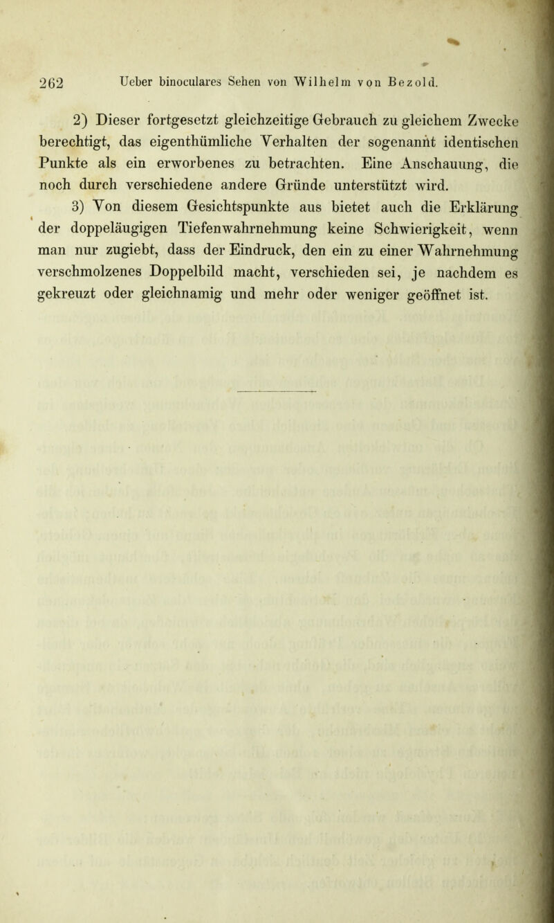 2) Dieser fortgesetzt gleichzeitige Gebrauch zu gleichem Zwecke berechtigt, das eigenthümliche Verhalten der sogenannt identischen Punkte als ein erworbenes zu betrachten. Eine Anschauung, die noch durch verschiedene andere Gründe unterstützt wird. 3) Yon diesem Gesichtspunkte aus bietet auch die Erklärung der doppeläugigen Tiefenwahrnehmung keine Schwierigkeit, wenn man nur zugiebt, dass der Eindruck, den ein zu einer Wahrnehmung verschmolzenes Doppelbild macht, verschieden sei, je nachdem es gekreuzt oder gleichnamig und mehr oder weniger geöffnet ist.