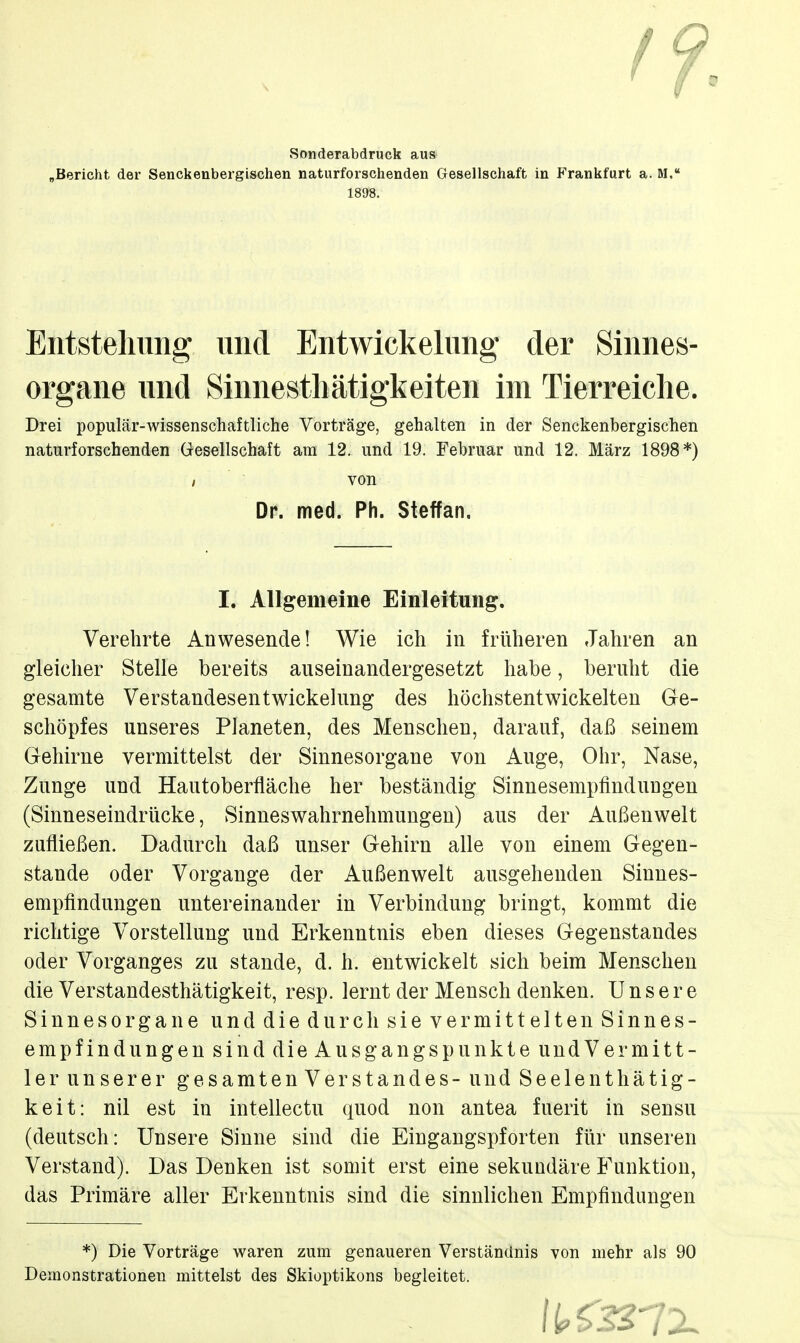 Sonderabdruck aus „Bericht der Senckenbergischen naturforschenden Gesellschaft in Frankfurt a. M. 1898. Eiitsteliimg und Entwickelimg der Sinnes- organe und Sinnestliätigkeiten im Tierreiche. Drei populär-wissenschaftliche Vorträge, gehalten in der Senckenbergischen naturforschenden Gesellschaft am 12. und 19. Februar und 12. März 1898*) / von Verehrte Anwesende! Wie ich in früheren Jahren an gleicher Stelle bereits auseinandergesetzt habe, beruht die gesamte Verstandesentwickelung des höchstentwickelten Ge- schöpfes unseres Planeten, des Menschen, darauf, daß seinem Gehirne vermittelst der Sinnesorgane von Auge, Ohr, Nase, Zunge und Hautoberfläche her beständig Sinnesempfindungen (Sinneseindrücke, Sinneswahrnehmungen) aus der Außenwelt zufließen. Dadurch daß unser Gehirn alle von einem Gegen- stande oder Vorgange der Außenwelt ausgehenden Sinnes- empfindungen untereinander in Verbindung bringt, kommt die richtige Vorstellung und Erkenntnis eben dieses Gegenstandes oder Vorganges zu stände, d. h. entwickelt sich beim Menschen die Verstandesthätigkeit, resp. lernt der Mensch denken. Unsere Sinnesorgane und die durch sie vermittelten Sinnes- empfindungen sind die Ausgangspunkte undVermitt- ler unserer gesamtenVer Standes- und Seelenthätig- keit: nil est in intellectu quod non antea fuerit in sensu (deutsch: Unsere Sinne sind die Eingangspforten für unseren Verstand). Das Denken ist somit erst eine sekundäre Funktion, das Primäre aller Erkenntnis sind die sinnlichen Empfindungen *) Die Vorträge waren zum genaueren Verständnis von mehr als 90 Demonstrationen mittelst des Skioptikons begleitet. Dr. med. Ph. Steffan.