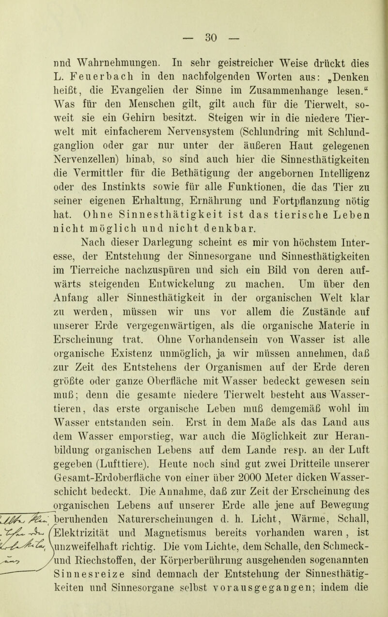 nnd Wahrnehmungen. In sehr geistreicher Weise drückt dies L. Feil erb ach in den nachfolgenden Worten aus: „Denken heißt, die Evangelien der Sinne im Zusammenhange lesen. Was für den Menschen gilt, gilt auch für die Tierwelt, so- weit sie ein Gehirn besitzt. Steigen wir in die niedere Tier- welt mit einfacherem Nervensystem (Schlundring mit Schlund- ganglion oder gar nur unter der äußeren Haut gelegenen Nervenzellen) hinab, so sind auch hier die Sinnesthätigkeiten die Vermittler für die Bethätigung der augebornen Intelligenz oder des Instinkts sowie für alle Funktionen, die das Tier zu seiner eigenen Erhaltung, Ernährung und Fortpflanzung nötig hat. Ohne Sinnesthätigkeit ist das tierische Leben nicht möglich und nicht denkbar. Nach dieser Darlegung scheint es mir von höchstem Inter- esse, der Entstehung der Sinnesorgane und Sinnesthätigkeiten im Tierreiche nachzuspüren und sich ein Bild von deren auf- wärts steigenden Eutwickelung zu machen. Um über den Anfang aller Sinnesthätigkeit in der organischen Welt klar zu werden, müssen wir uns vor allem die Zustände auf unserer Erde vergegenwärtigen, als die organische Materie in Erscheinung trat. Ohne Vorhandensein von Wasser ist alle organische Existenz unmöglich, ja wir müssen annehmen, daß zur Zeit des Entstehens der Organismen auf der Erde deren größte oder ganze Oberfläche mit Wasser bedeckt gewesen sein muß; denn die gesamte niedere Tierwelt besteht aus Wasser- tieren, das erste organische Leben muß demgemäß wohl im Wasser entstanden sein. Erst in dem Maße als das Land aus dem Wasser emporstieg, war auch die Möglichkeit zur Heran- bildung organischen Lebens auf dem Lande resp. an der Luft gegeben (Lufttiere). Heute noch sind gut zwei Dritteile unserer Gesamt-Erdoberfläche von einer über 2000 Meter dicken Wasser- schicht bedeckt. Die Annahme, daß zur Zeit der Erscheinung des organischen Lebens auf unserer Erde alle jene auf Bewegung 3^I7beruhenden Naturerscheinungen d. h. Licht, Wärme, Schall, (Elektrizität und Magnetismus bereits vorhanden waren, ist Vuuzweifelhaft richtig. Die vom Lichte, dem Schalle, den Schmeck- und Riechstoffen, der Körperberührung ausgehenden sogenannten Sinnesreize sind demnach der Entstehung der Sinnesthätig- keiten und Sinnesorgane selbst vorausgegangen; indem die