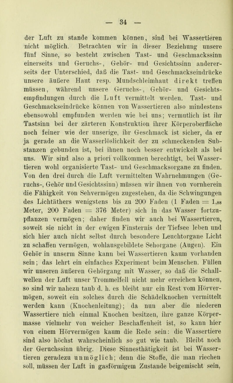 der Luft zu stände kommen können, sind bei Wassertieren nicht möglich. Betrachten wir in dieser Beziehung unsere fünf Sinne, so besteht zwischen Tast- und Geschmackssinn einerseits und Geruchs-, Gehör- und Gesichtssinn anderer- seits der Unterschied, daß die Tast- und Geschmackseindrücke unsere äußere Haut resp. Mundschleimhaut direkt treffen müssen, während unsere Geruchs-, Gehör- und Gesichts- empfindungen durch die Luft vermittelt werden. Tast- und Geschmackseindrücke können von Wassertieren also mindestens ebensowohl empfunden werden wie bei uns; vermutlich ist ihr Tastsinn bei der zärteren Konstruktion ihrer Körperoberfläche noch feiner wie der unserige, ihr Geschmack ist sicher, da er ja gerade an die Wasserlöslichkeit der zu schmeckenden Sub- stanzen gebunden ist, bei ihnen noch besser entwickelt als bei uns. Wir sind also a priori vollkommen berechtigt, bei Wasser- tieren wohl organisierte Tast- und Geschmacksorgane zu finden. Von den drei durch die Luft vermittelten Wahrnehmungen (Ge- ruchs-, Gehör und Gesichtssinn) müssen wir ihnen von vornherein die Fähigkeit von Sehvermögen zugestehen, da die Schwingungen des Lichtäthers wenigstens bis zu 200 Faden (1 Faden = 1,88 Meter, 200 Faden = 376 Meter) sich in das Wasser fortzu- pflanzen vermögen; daher finden wir auch bei Wassertieren, soweit sie nicht in der ewigen Finsternis der Tiefsee leben und sich hier auch nicht selbst durch besondere Leuchtorgane Licht zu schaffen vermögen, wohlausgebildete Sehorgane (Augen). Ein Gehör in unserm Sinne kann bei Wassertieren kaum vorhanden sein; das lehrt ein einfaches Experiment beim Menschen. Füllen wir unseren äußeren Gehörgang mit Wasser, so daß die Schall- wellen der Luft unser Trommelfell nicht mehr erreichen können, so sind wir nahezu taub d. h. es bleibt nur ein Eest vom Hörver- mögen, soweit ein solches durch die Schädelknochen vermittelt werden kann (Knochenleitung); da nun aber die niederen Wassertiere nich einmal Knochen besitzen, ihre ganze Körper- masse vielmehr von weicher Beschaffenheit ist, so kann hier von einem Hörvermögen kaum die Rede sein: die Wassertiere sind also höchst wahrscheinlich so gut wie taub. Bleibt noch der Geruchssinn übrig. Diese Sinnesthätigkeit ist bei Wasser- tieren geradezu unmöglich; denn die Stoffe, die man riechen soll, müssen der Luft in gasförmigem Zustande beigemischt sein,