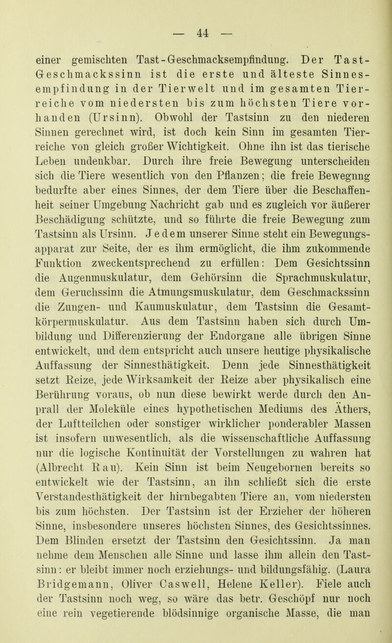 einer gemischten Tast-Geschmacksempfindung. Der Tast- Geschmackssinn ist die erste und älteste Sinnes- empfindung in der Tierwelt und im gesamten Tier- reiche vom niedersten bis zum höchsten Tiere vor- handen (Ursinn). Obwohl der Tastsinn zu den niederen Sinnen gerechnet wird, ist doch kein Sinn im gesamten Tier- reiche von gleich großer Wichtigkeit. Ohne ihn ist das tierische Leben undenkbar. Durch ihre freie Bewegung unterscheiden sich die Tiere wesentlich von den Pflanzen; die freie Bewegung bedurfte aber eines Sinnes, der dem Tiere über die Beschaffen- heit seiner Umgebung Nachricht gab und es zugleich vor äußerer Beschädigung schützte, und so führte die freie Bewegung zum Tastsinn als Ursinn. Jedem unserer Sinne steht ein Bewegungs- apparat zur Seite, der es ihm ermöglicht, die ihm zukommende Funktion zweckentsprechend zu erfüllen: Dem Gesichtssinn die Augenmuskulatur, dem Gehörsinn die Sprachmuskulatur, dem Geruchssinn die Atmungsmuskulatur, dem Geschmackssinn die Zungen- und Kaumuskulatur, dem Tastsinn die Gesamt- körpermuskulatur, x^us dem Tastsinn haben sich durch Um- bildung und Differenzierung der Endorgane alle übrigen Sinne entwickelt, und dem entspricht auch unsere heutige physikalische Auffassung der Sinnesthätigkeit. Denn jede Sinnesthätigkeit setzt Beize, jede Wirksamkeit der Beize aber physikalisch eine Berührung voraus, ob nun diese bewirkt werde durch den An- prall der Moleküle eines hypothetischen Mediums des Äthers, der Luftteilchen oder sonstiger wirklicher ponderabler Massen ist insofern unwesentlich, als die wissenschaftliche Auffassung nur die logische Kontinuität der Vorstellungen zu wahren hat (Albrecht Bau). Kein Sinn ist beim Neugebornen bereits so entwickelt wie der Tastsinn, an ihn schließt sich die erste Verstandesthätigkeit der hirnbegabten Tiere an, vom niedersten bis zum höchsten. Der Tastsinn ist der Erzieher der höheren Sinne, insbesondere unseres höchsten Sinnes, des Gesichtssinnes. Dem Blinden ersetzt der Tastsinn den Gesichtssinn. Ja man nehme dem Menschen alle Sinne und lasse ihm allein den Tast- sinn : er bleibt immer noch erziehungs- und bildungsfähig. (Laura Bridgemann, Oliver Caswell, Helene Keller). Fiele auch der Tastsinn noch weg, so wäre das betr. Geschöpf nur noch eine rein vegetierende blödsinnige organische Masse, die man