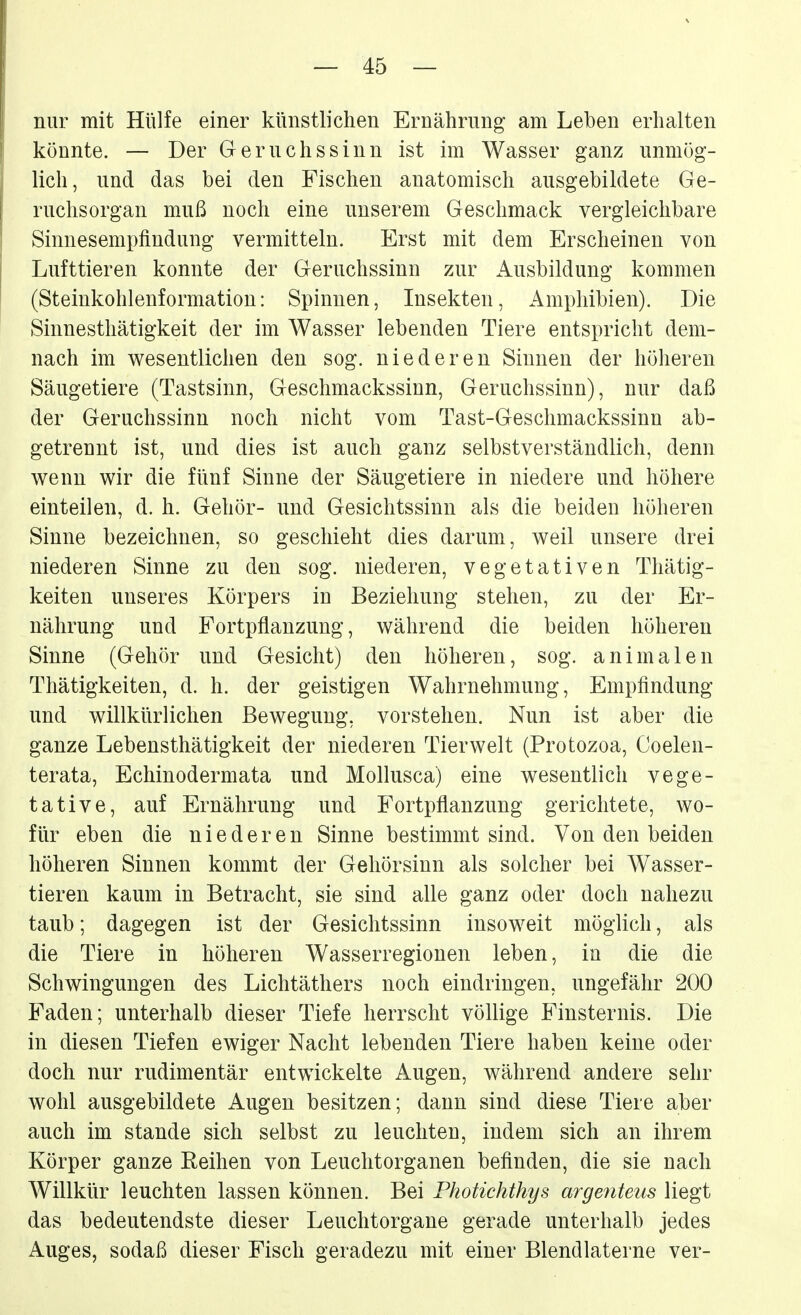 nur mit Hülfe einer künstlichen Ernährung am Leben erhalten könnte. — Der Geruchssinn ist im Wasser ganz unmög- lich, und das bei den Fischen anatomisch ausgebildete Ge- ruchsorgan muß noch eine unserem Geschmack vergleichbare Sinnesempfindung vermitteln. Erst mit dem Erscheinen von Lufttieren konnte der Geruchssinn zur Ausbildung kommen (Steinkohlenformatiou: Spinnen, Insekten, Amphibien). Die Sinnesthätigkeit der im Wasser lebenden Tiere entspricht dem- nach im wesentlichen den sog. niederen Sinnen der höheren Säugetiere (Tastsinn, Geschmackssinn, Geruchssinn), nur daß der Geruchssinn noch nicht vom Tast-Geschmackssinn ab- getrennt ist, und dies ist auch ganz selbstverständlich, denn wenn wir die fünf Sinne der Säugetiere in niedere und höhere einteilen, d. h. Gehör- und Gesichtssinn als die beiden höheren Sinne bezeichnen, so geschieht dies darum, weil unsere drei niederen Sinne zu den sog. niederen, vegetativen Thätig- keiten unseres Körpers in Beziehung stehen, zu der Er- nährung und Fortpflanzung, während die beiden höheren Sinne (Gehör und Gesicht) den höheren, sog. animalen Thätigkeiten, d. h. der geistigen Wahrnehmung, Empfindung und willkürlichen Bewegung, vorstehen. Nun ist aber die ganze Lebensthätigkeit der niederen Tierwelt (Protozoa, Coelen- terata, Echinodermata und Mollusca) eine wesentlich vege- tative, auf Ernährung und Fortpflanzung gerichtete, wo- für eben die niederen Sinne bestimmt sind. Von den beiden höheren Sinnen kommt der Gehörsinn als solcher bei Wasser- tieren kaum in Betracht, sie sind alle ganz oder doch nahezu taub; dagegen ist der Gesichtssinn insoweit möglich, als die Tiere in höheren Wasserregionen leben, in die die Schwingungen des Lichtäthers noch eindringen, ungefähr 200 Faden; unterhalb dieser Tiefe herrscht völlige Finsternis. Die in diesen Tiefen ewiger Nacht lebenden Tiere haben keine oder doch nur rudimentär entwickelte Augen, während andere sehr wohl ausgebildete Augen besitzen; dann sind diese Tiere aber auch im stände sich selbst zu leuchten, indem sich an ihrem Körper ganze Reihen von Leuclitorganen befinden, die sie nach Willkür leuchten lassen können. Bei Photichthys argefiteus liegt das bedeutendste dieser Leuchtorgane gerade unterhalb jedes Auges, sodaß dieser Fisch geradezu mit einer Blendlaterne ver-