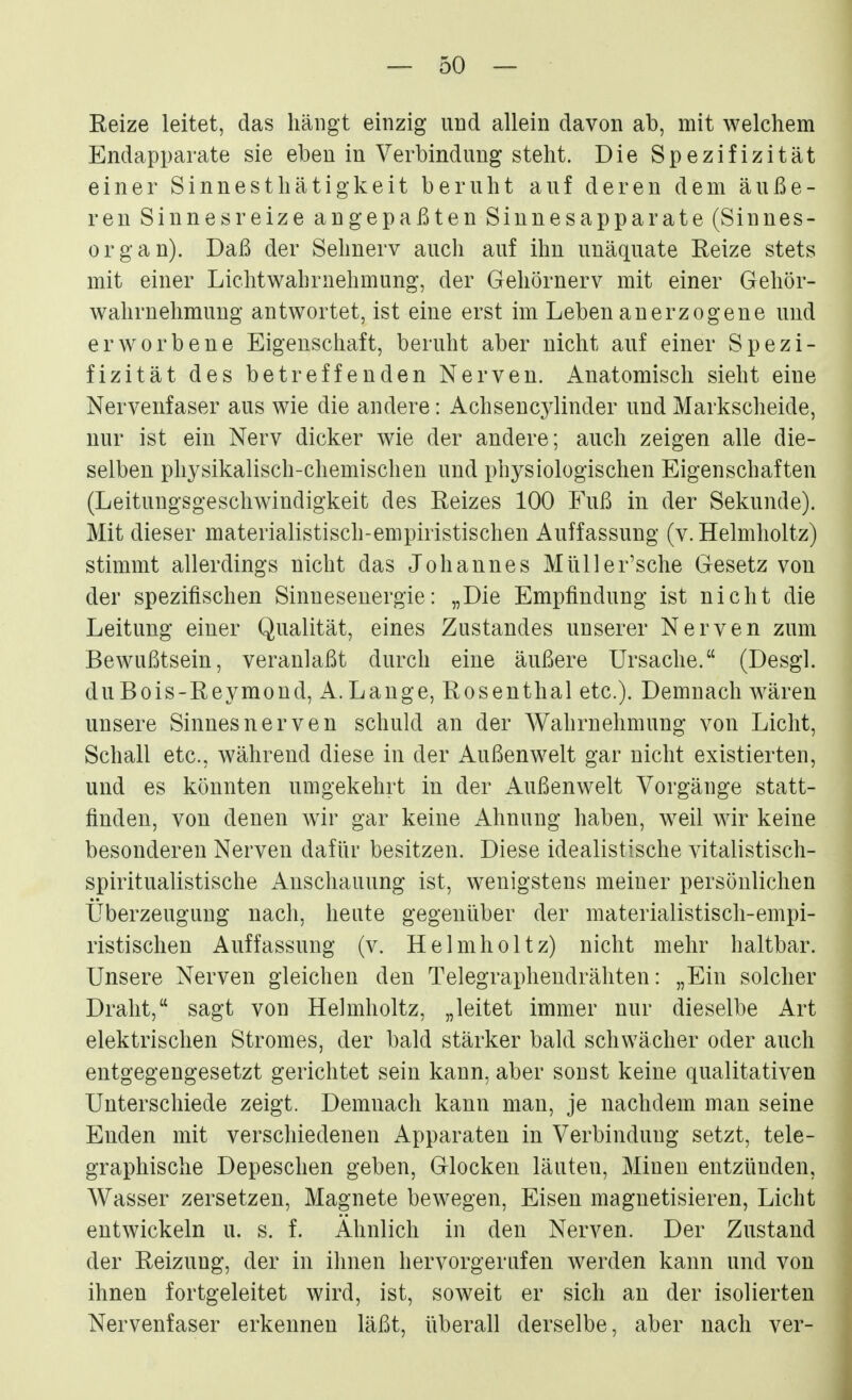 Reize leitet, das hängt einzig und allein davon ab, mit welchem Endapparate sie eben in Verbindung steht. Die Spezifizität einer Sinnesthätigkeit beruht auf deren dem äuße- ren Sinnesreize angepaßten Sinnesapparate (Sinnes- organ). Daß der Sehnerv auch auf ihn unäquate Eeize stets mit einer Lichtwahrnehmung, der Gehörnerv mit einer Gehör- wahrnehmung antwortet, ist eine erst im Leben anerzogene und erworbene Eigenschaft, beruht aber nicht auf einer Spezi- fizität des betreffenden Nerven. Anatomisch sieht eine Nervenfaser aus wie die andere: Achsencylinder und Markscheide, nur ist ein Nerv dicker wie der andere; auch zeigen alle die- selben physikalisch-chemischen und physiologischen Eigenschaften (Leitungsgeschwindigkeit des Reizes 100 Fuß in der Sekunde). Mit dieser materialistisch-empiristischen Auffassung (v. Helmlioltz) stimmt allerdings nicht das Johannes Müller'sche Gesetz von der spezifischen Sinnesenergie: „Die Empfindung ist nicht die Leitung einer Qualität, eines Zustandes unserer Nerven zum Bewußtsein, veranlaßt durch eine äußere Ursache. (Desgl. duBois-Reymond, A.Lauge, Rosenthal etc.). Demnach wären unsere Sinnes nerven schuld an der Wahrnehmung von Licht, Schall etc., während diese in der Außenwelt gar nicht existierten, und es könnten umgekehrt in der Außenwelt Vorgänge statt- finden, von denen wir gar keine Ahnung haben, weil wir keine besonderen Nerven dafür besitzen. Diese idealistische vitalistisch- spiritualistische Anschauung ist, wenigstens meiner persönlichen Überzeugung nach, heute gegenüber der materialistisch-empi- ristischen Auffassung (v. Helmholtz) nicht mehr haltbar. Unsere Nerven gleichen den Telegraphendrähten: „Ein solcher Draht, sagt von Helmholtz, „leitet immer nur dieselbe Art elektrischen Stromes, der bald stärker bald schwächer oder auch entgegengesetzt gerichtet sein kann, aber sonst keine qualitativen Unterschiede zeigt. Demnach kann man, je nachdem man seine Enden mit verschiedenen Apparaten in Verbindung setzt, tele- graphische Depeschen geben, Glocken läuten, Minen entzünden, Wasser zersetzen, Magnete bewegen. Eisen magnetisieren, Licht entwickeln u. s. f. Ähnlich in den Nerven. Der Zustand der Reizung, der in ihnen hervorgerufen werden kann und von ihnen fortgeleitet wird, ist, soweit er sich an der isolierten Nervenfaser erkennen läßt, überall derselbe, aber nach ver-
