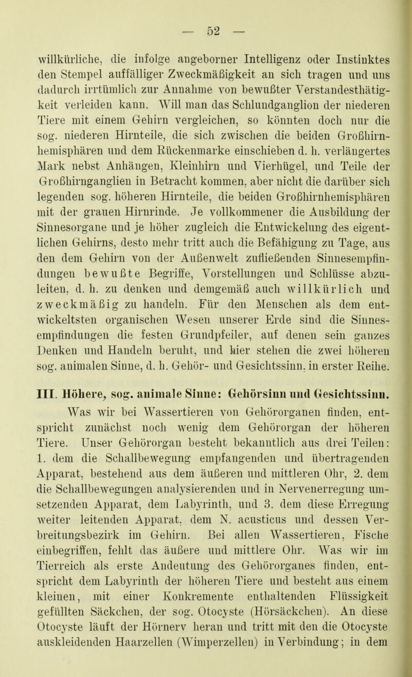 willkürliche, die infolge augeborner Intelligenz oder Instinktes den Stempel auffälliger Zweckmäßigkeit an sich tragen und uns dadurch irrtümlich zur Annahme von bewußter Verstandesthätig- keit verleiden kann. Will man das Schlundganglion der niederen Tiere mit einem Gehirn vergleichen, so könnten doch nur die sog. niederen Hirnteile, die sich zwischen die beiden Großhirn- hemisphären und dem Rückenmarke einschieben d. h. verlängertes Mark nebst Anhängen, Kleinhirn und Vierhügel, und Teile der Großhirnganglien in Betracht kommen, aber nicht die darüber sich legenden sog. höheren Hirnteile, die beiden Großhirnhemisphären mit der grauen Hirnrinde. Je vollkommener die Ausbildung der Sinnesorgane und je höher zugleich die Entwickelung des eigent- lichen Gehirns, desto mehr tritt auch die Befähigung zu Tage, aus den dem Gehirn von der Außenwelt zufließenden Sinnesempfin- dungen bewußte Begriffe, Vorstellungen und Schlüsse abzu- leiten, d. h. zu denken und demgemäß auch willkürlich und zweckmäßig zu handeln. Für den Menschen als dem ent- wickeltsten organischen Wesen unserer Erde sind die Sinnes- empfindungen die festen Grundpfeiler, auf denen sein ganzes Denken und Handeln beruht, und hier stehen die zwei höheren sog. animalen Siune, d. h. Gehör- und Gesichtssinn, in erster Reihe. III. Höhere^ sog. animale Sinne: Oeliörsinn und Gesichtssinn. Was wir bei Wassertieren von Gehörorganen finden, ent- spricht zunächst noch wenig dem Gehörorgan der höheren Tiere. Unser Gehörorgan besteht bekanntlich aus drei Teilen: 1. dem die Schallbewegung empfangenden und übertragenden Apparat, bestehend aus dem äußeren und mittleren Ohr, 2. dem die Schallbewegungen analysierenden und in Nervenerregung um- setzenden Apparat, dem Labyrinth, und 3. dem diese Erregung weiter leitenden Apparat, dem N. acusticus und dessen Ver- breitungsbezirk im Gehirn. Bei allen Wassertieren, Fische einbegriffen, fehlt das äußere und mittlere Ohr. Was wir im Tierreich als erste Andeutung des Gehörorganes finde«, ent- spricht dem Labyrinth der höhereu Tiere und besteht aus einem kleinen, mit einer Konkremente enthaltenden Flüssigkeit gefüllten Säckchen, der sog. Otocyste (Hörsäckchen). An diese Otocyste läuft der Hörnerv heran und tritt mit den die Otocyste auskleidenden Haarzellen (Wimperzelleu) in Verbindung; in dem