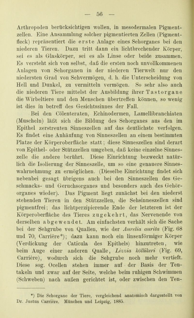 Arthropoden berücksichtigen wollen, in mesodermalen Pigment- zellen. Eine Ansammlung solcher pigmentierten Zellen (Pigment- fleck) repräsentiert die erste Anlage eines Sehorganes bei den niederen Tieren. Dazu tritt dann ein lichtbrechender Körper, sei es als Glaskörper, sei es als Linse oder beide zusammen. Es versteht sich von selbst, daß die ersten noch unvollkommenen Anlagen von Sehorganen in der niederen Tierwelt nur den niedersten Grad von Sehvermögen, d. h. die Unterscheidung von Hell und Dunkel, zu vermitteln vermögen. So sehr also auch die niederen Tiere mittelst der Ausbildung ihrer Tastorgane die Wirbeltiere und den Menschen übertreffen können, so wenig ist dies in betreff des Gesichtssinnes der Fall. Bei den Cölenteraten, Echinodermen, Lamellibranchiaten (Muscheln) läßt sich die Bildung des Sehorganes aus den im Epithel zerstreuten Sinneszellen auf das deutlichste verfolgen. Es findet eine Anhäufung von Sinneszellen an einem bestimmten Platze der Körperoberfläche statt; diese Sinneszellen sind derart von Epithel- oder Stützzellen umgeben, daß keine einzelne Sinnes- zelle die andere berührt. Diese Einrichtung bezweckt natür- lich die Isolierung der Sinneszelle, um so eine genauere Sinnes- wahrnehmung zu ermöglichen. (Dieselbe Einrichtung findet sich nebenbei gesagt übrigens auch bei den Sinneszellen des Ge- schmacks- und Geruchsorganes und besonders auch des Gehör- organes wieder). Das Pigment liegt zunächst bei den niederst stehenden Tieren in den Stützzellen, die Sehsinneszellen sind pigmentfrei; das lichtperzipierende Ende der letzteren ist der Körperoberfläche des Tieres zugekehrt, das Nervenende von derselben abgewendet. Am einfachsten verhält sich die Sache bei der Sehgrube von Quallen, wie der Aurelia aurita (Fig. 68 und 70, Carriere *); dazu kann noch ein linsenförmiger Körper (Verdickung der Caticula des Epithels) hinzutreten, wie beim Auge einer anderen Qualle, Lizzia köllikeri (Fig. 69, Carriere), wodurch sich die Sehgrube noch mehr vertieft. Diese sog. Ocellen stehen immer auf der Basis der Ten- takeln und zwar auf der Seite, welche beim ruhigen Schwimmen (Schweben) nach außen gerichtet ist, oder zwischen den Ten- *) Die Sehorgane der Tiere, vergleichend anatomisch dargestellt von Dr. Justus Carriere. München und Leipzig, 1885.