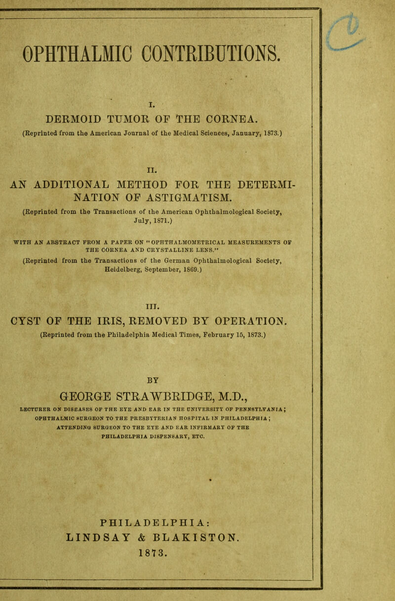 DERMOID TUMOR OF THE CORNEA. (Reprinted from the American Journal of the Medical Sciences, January, 1873.) II. AN ADDITIONAL METHOD FOR THE DETERMI- NATION OF ASTIGMATISM. (Reprinted from the Transactions of the American Ophthalmological Society, July, 1871.) WITH AN ABSTRACT FROM A PAPER ON  OPHTHALMOMETRICAL MEASUREMENTS OF THE CORNEA AND CRYSTALLINE LENS. (Reprinted from the Transactions of the German Ophthalmological Society, Heidelberg, September, 1869.) III. CYST OF THE IRIS, REMOVED BY OPERATION. (Reprinted from the Philadelphia Medical Times, February 15, 1873.) BY GEORGE STRAWBRIDGE, M.D., LECTURER ON DISEASES OF THE EYE AND EAR IN THE UNIVERSITY OF PENNSYLVANIA ] OPHTHALMIC SURGEON TO THE PRESBYTERIAN HOSPITAL IN PHILADELPHIA } ATTENDING SURGEON TO THE EYE AND EAR INFIRMARY OF THE PHILADELPHIA DISPENSARY, ETC. PHILADELPHIA: LINDSAY & BLAKISTON. 1873.