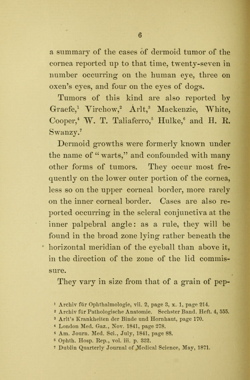 6 a summary of the cases of dermoid tumor of the cornea reported up to that time, twenty-seven in number occurring on the human eye, three on oxen's eyes, and four on the eyes of dogs. Tumors of this kind are also reported by Graefe,1 Tirchow,2 Arlt,3 Mackenzie, White, Cooper,4 W. T. Taliaferro,5 Hulke,6 and H. E. Swanzy.7 Dermoid growths were formerly known under the name of  warts, and confounded with many other forms of tumors. They occur most fre- quently on the lower outer portion of the cornea, less so on the upper corneal border, more rarely on the inner corneal border. Cases are also re- ported occurring in the scleral conjunctiva at the inner palpebral angle: as a rule, they will be found in the broad zone lying rather beneath the horizontal meridian of the eyeball than above it, in the direction of the zone of the lid commis- sure. They vary in size from that of a grain of pep- 1 Archiv fur Ophthalmologie, rii. 2, page 3, x. 1, page 214. 2 Archiv fur Patkologische Anatoinie. Seclister Band. Heft. 4, 555. 3 Arlt's Krankheiten der Binde und Hornhaut, page 170. 4 London Med. Gaz., Nov. 1841, page 278. s Am. Journ. Med. Sci., July, 1841, page 88. 6 Ophth. Hosp. Rep., vol. iii. p. 332.